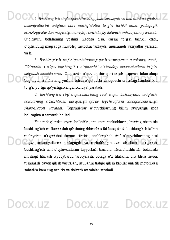 2. Boshlang‘ich sinf o‘quvchilarining yosh xususiyati va ona tilini o‘rganish
imkoniyatlarini   aniqlash   dars   mashg`ulotini   to‘g`ri   tashkil   etish,   pedagogik
texnologiyalardan maqsadga muvofiq ravishda foydalanish imkoniyatini yaratadi.
O‘qituvchi   bolalarning   yoshini   hisobga   olsa,   darsni   to‘g`ri   tashkil   etadi,
o‘qitishning   maqsadga   muvofiq   metodini   tanlaydi,   muammoli   vaziyatlar   yaratadi
va h. 
3.   Boshlang‘ich   sinf   o‘quvchilarining   yosh   xususiyatini   aniqlamay   turib,
“O‘quvchi   +   o‘quv   topshirig`i   +   o‘qituvchi”   o‘rtasidagi   munosabatlarni   to‘g`ri
belgilash mumkin emas.   O‘qituvchi o‘quv topshiriqlari orqali o‘quvchi bilan aloqa
bog`laydi. Bolalarning yoshini bilish o‘qutuvchi va oquvchi orasidagi hamkorlikni
to‘g`ri yo‘lga qo‘yishga keng imkoniyat yaratadi. 
4.   Boshlang‘ich   sinf   o‘quvchilarining   real   o‘quv   imkoniyatini   aniqlash,
bolalarning   o‘zlashtirish   darajasiga   qarab   topshiriqlarni   tabaqalashtirishga
shart-sharoit   yaratadi.   Topshiriqlar   o‘quvchilarning   bilim   saviyasiga   mos
bo‘lsagina u samarali bo‘ladi.
Yuqoridagilardan   ayon   bo‘ladiki,   umuman   maktablarni,   bizning   sharoitda
boshlang‘ich sinflarni isloh qilishning ikkinchi sifat bosqichida boshlang‘ich ta`lim
mohiyatini   o‘rganishni   davom   ettirish,   boshlang‘ich   sinf   o‘quvchilarining   r е al
o‘quv   imkoniyatlarini   p е dagogik   va   m е todik   jihatdan   atroflicha   o‘rganish,
boshlang‘ich   sinf   o‘qituvchilarini   tayyorlash   tizimini   takomillashtirish,   bolalarda
mustaqil   fikrlash   layoqatlarini   tarbiyalash,   bolaga   o‘z   fikrlarini   ona   tilida   ravon,
tushunarli bayon qilish vositalari, usullarini tadqiq qilish kabilar ona tili m е todikasi
sohasida ham eng zaruriy va dolzarb masalalar sanaladi.
15 