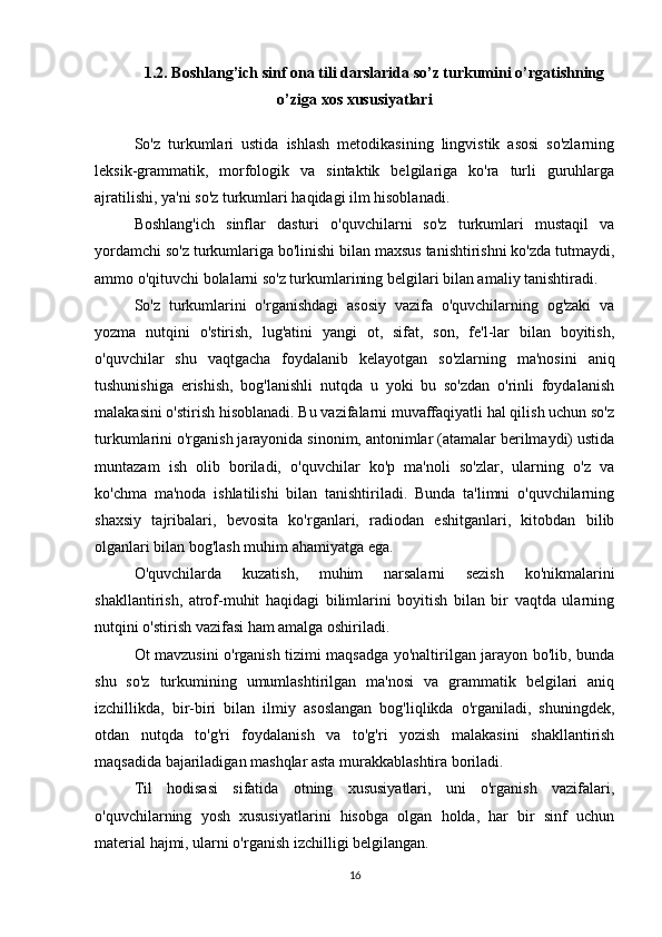 1.2. Boshlang’ich sinf ona tili darslarida so’z turkumini o’rgatishning
o’ziga xos xususiyatlari
So'z   turkumlari   ustida   ishlash   metodikasining   lingvistik   asosi   so'zlarning
leksik-grammatik,   morfologik   va   sintaktik   belgilariga   ko'ra   turli   guruhlarga
ajratilishi, ya'ni so'z turkumlari haqidagi ilm hisoblanadi. 
Boshlang'ich   sinflar   dasturi   o'quvchilarni   so'z   turkumlari   mustaqil   va
yordamchi so'z turkumlariga bo'linishi bilan maxsus tanishtirishni ko'zda tutmaydi,
ammo o'qituvchi bolalarni so'z turkumlarining belgilari bilan amaliy tanishtiradi. 
So'z   turkumlarini   o'rganishdagi   asosiy   vazifa   o'quvchilarning   og'zaki   va
yozma   nutqini   o'stirish,   lug'atini   yangi   ot,   sifat,   son,   fe'l-lar   bilan   boyitish,
o'quvchilar   shu   vaqtgacha   foydalanib   kelayotgan   so'zlarning   ma'nosini   aniq
tushunishiga   erishish,   bog'lanishli   nutqda   u   yoki   bu   so'zdan   o'rinli   foydalanish
malakasini o'stirish hisoblanadi. Bu vazifalarni muvaffaqiyatli hal qilish uchun so'z
turkumlarini o'rganish jarayonida sinonim, antonimlar (atamalar berilmaydi) ustida
muntazam   ish   olib   boriladi,   o'quvchilar   ko'p   ma'noli   so'zlar,   ularning   o'z   va
ko'chma   ma'noda   ishlatilishi   bilan   tanishtiriladi.   Bunda   ta'limni   o'quvchilarning
shaxsiy   tajribalari,   bevosita   ko'rganlari,   radiodan   eshitganlari,   kitobdan   bilib
olganlari bilan bog'lash muhim ahamiyatga ega. 
O'quvchilarda   kuzatish,   muhim   narsalarni   sezish   ko'nikmalarini
shakllantirish,   atrof-muhit   haqidagi   bilimlarini   boyitish   bilan   bir   vaqtda   ularning
nutqini o'stirish vazifasi ham amalga oshiriladi. 
Ot mavzusini o'rganish tizimi maqsadga yo'naltirilgan jarayon bo'lib, bunda
shu   so'z   turkumining   umumlashtirilgan   ma'nosi   va   grammatik   belgilari   aniq
izchillikda,   bir-biri   bilan   ilmiy   asoslangan   bog'liqlikda   o'rganiladi,   shuningdek,
otdan   nutqda   to'g'ri   foydalanish   va   to'g'ri   yozish   malakasini   shakllantirish
maqsadida bajariladigan mashqlar asta murakkablashtira boriladi. 
Til   hodisasi   sifatida   otning   xususiyatlari,   uni   o'rganish   vazifalari,
o'quvchilarning   yosh   xususiyatlarini   hisobga   olgan   holda,   har   bir   sinf   uchun
material hajmi, ularni o'rganish izchilligi belgilangan. 
16 