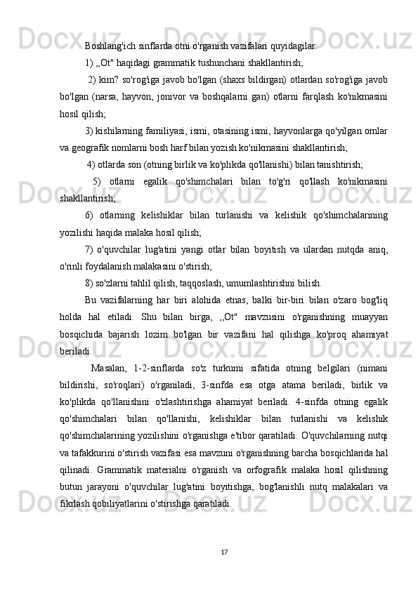 Boshlang'ich sinflarda otni o'rganish vazifalari quyidagilar: 
1) ,,Ot" haqidagi grammatik tushunchani shakllantirish;
  2) kim? so'rog'iga javob bo'lgan (shaxs bildirgan) otlardan so'rog'iga javob
bo'lgan   (narsa,   hayvon,   jonivor   va   boshqalarni   gan)   otlarni   farqlash   ko'nikmasini
hosil qilish; 
3) kishilarning familiyasi, ismi, otasining ismi, hayvonlarga qo'yilgan ornlar
va geografik nomlarni bosh harf bilan yozish ko'nikmasini shakllantirish;
 4) otlarda son (otning birlik va ko'plikda qo'llanishi) bilan tanishtirish;
  5)   otlarni   egalik   qo'shimchalari   bilan   to'g'ri   qo'llash   ko'nikmasini
shakllantirish; 
6)   otlarning   kelishiklar   bilan   turlanishi   va   kelishik   qo'shimchalarining
yozilishi haqida malaka hosil qilish; 
7)   o'quvchilar   lug'atini   yangi   otlar   bilan   boyitish   va   ulardan   nutqda   aniq,
o'rinli foydalanish malakasini o'stirish; 
8) so'zlarni tahlil qilish, taqqoslash, umumlashtirishni bilish. 
Bu   vazifalarning   har   biri   alohida   etnas,   balki   bir-biri   bilan   o'zaro   bog'liq
holda   hal   etiladi.   Shu   bilan   birga,   ,,Ot"   mavzusini   o'rganishning   muayyan
bosqichida   bajarish   lozim   bo'lgan   bir   vazifani   hal   qilishga   ko'proq   ahamiyat
beriladi.
  Masalan,   1-2-sinflarda   so'z   turkumi   sifatida   otning   belgilari   (nimani
bildirishi,   so'roqlari)   o'rganiladi,   3-sinfda   esa   otga   atama   beriladi,   birlik   va
ko'plikda   qo'llanishini   o'zlashtirishga   ahamiyat   beriladi.   4-sinfda   otning   egalik
qo'shimchalari   bilan   qo'llanishi,   kelishiklar   bilan   turlanishi   va   kelishik
qo'shimchalarining yozilishini o'rganishga e'tibor qaratiladi. O'quvchilarning nutqi
va tafakkurini o'stirish vazifasi esa mavzuni o'rganishning barcha bosqichlarida hal
qilinadi.   Grammatik   materialni   o'rganish   va   orfografik   malaka   hosil   qilishning
butun   jarayoni   o'quvchilar   lug'atini   boyitishga,   bog'lanishli   nutq   malakalari   va
fikrlash qobiliyatlarini o'stirishga qaratiladi.
17 