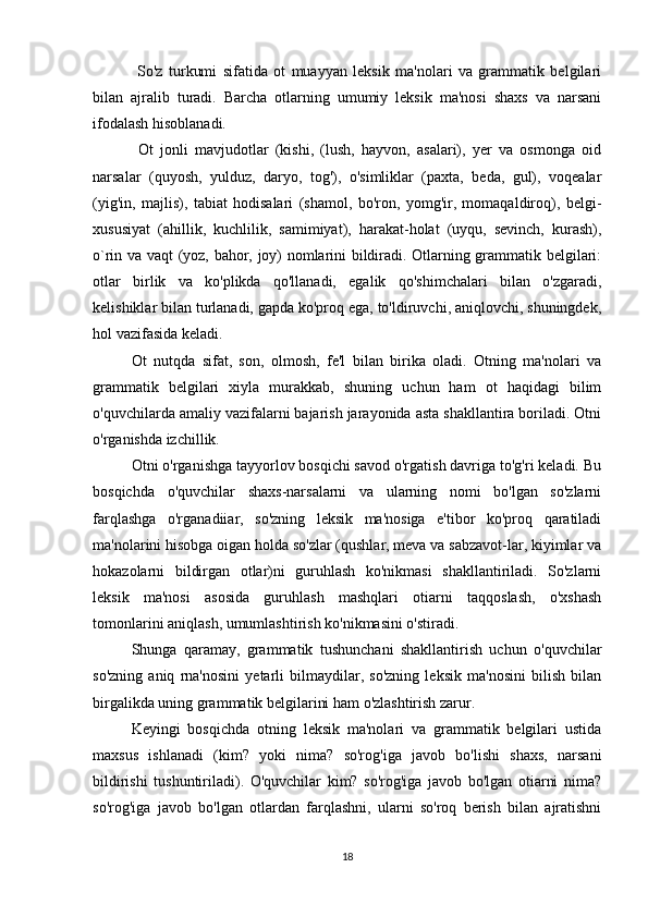   So'z   turkumi   sifatida   ot   muayyan   leksik   ma'nolari   va   grammatik   belgilari
bilan   ajralib   turadi.   Barcha   otlarning   umumiy   leksik   ma'nosi   shaxs   va   narsani
ifodalash hisoblanadi.
  Ot   jonli   mavjudotlar   (kishi,   (lush,   hayvon,   asalari),   yer   va   osmonga   oid
narsalar   (quyosh,   yulduz,   daryo,   tog'),   o'simliklar   (paxta,   beda,   gul),   voqealar
(yig'in,   majlis),   tabiat   hodisalari   (shamol,   bo'ron,   yomg'ir,   momaqaldiroq),   belgi-
xususiyat   (ahillik,   kuchlilik,   samimiyat),   harakat-holat   (uyqu,   sevinch,   kurash),
o`rin va vaqt (yoz, bahor, joy) nomlarini bildiradi. Otlarning grammatik belgilari:
otlar   birlik   va   ko'plikda   qo'llanadi,   egalik   qo'shimchalari   bilan   o'zgaradi,
kelishiklar bilan turlanadi, gapda ko'proq ega, to'ldiruvchi, aniqlovchi, shuningdek,
hol vazifasida keladi. 
Ot   nutqda   sifat,   son,   olmosh,   fe'l   bilan   birika   oladi.   Otning   ma'nolari   va
grammatik   belgilari   xiyla   murakkab,   shuning   uchun   ham   ot   haqidagi   bilim
o'quvchilarda amaliy vazifalarni bajarish jarayonida asta shakllantira boriladi. Otni
o'rganishda izchillik. 
Otni o'rganishga tayyorlov bosqichi savod o'rgatish davriga to'g'ri keladi. Bu
bosqichda   o'quvchilar   shaxs-narsalarni   va   ularning   nomi   bo'lgan   so'zlarni
farqlashga   o'rganadiiar,   so'zning   leksik   ma'nosiga   e'tibor   ko'proq   qaratiladi
ma'nolarini hisobga oigan holda so'zlar (qushlar, meva va sabzavot-lar, kiyimlar va
hokazolarni   bildirgan   otlar)ni   guruhlash   ko'nikmasi   shakllantiriladi.   So'zlarni
leksik   ma'nosi   asosida   guruhlash   mashqlari   otiarni   taqqoslash,   o'xshash
tomonlarini aniqlash, umumlashtirish ko'nikmasini o'stiradi. 
Shunga   qaramay,   grammatik   tushunchani   shakllantirish   uchun   o'quvchilar
so'zning   aniq   rna'nosini   yetarli   bilmaydilar,   so'zning   leksik   ma'nosini   bilish   bilan
birgalikda uning grammatik belgilarini ham o'zlashtirish zarur. 
Keyingi   bosqichda   otning   leksik   ma'nolari   va   grammatik   belgilari   ustida
maxsus   ishlanadi   (kim?   yoki   nima?   so'rog'iga   javob   bo'lishi   shaxs,   narsani
bildirishi   tushuntiriladi).   O'quvchilar   kim?   so'rog'iga   javob   bo'lgan   otiarni   nima?
so'rog'iga   javob   bo'lgan   otlardan   farqlashni,   ularni   so'roq   berish   bilan   ajratishni
18 