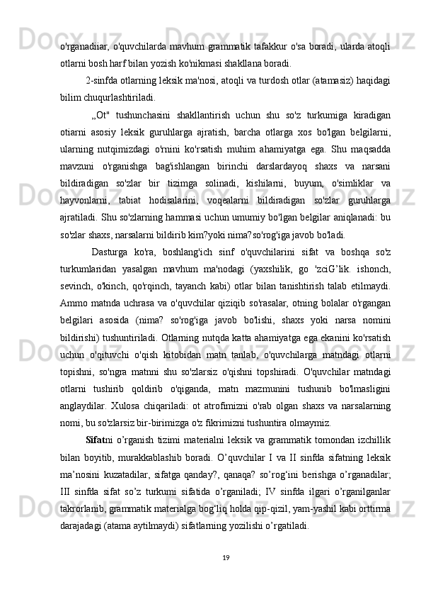 o'rganadiiar, o'quvchilarda mavhum grammatik tafakkur o'sa boradi, ularda atoqli
otlarni bosh harf bilan yozish ko'nikmasi shakllana boradi. 
2-sinfda otlarning leksik ma'nosi, atoqli va turdosh otlar (atamasiz) haqidagi
bilim chuqurlashtiriladi.
  ,,Ot"   tushunchasini   shakllantirish   uchun   shu   so'z   turkumiga   kiradigan
otiarni   asosiy   leksik   guruhlarga   ajratish,   barcha   otlarga   xos   bo'lgan   belgilarni,
ularning   nutqimizdagi   o'rnini   ko'rsatish   muhim   ahamiyatga   ega.   Shu   maqsadda
mavzuni   o'rganishga   bag'ishlangan   birinchi   darslardayoq   shaxs   va   narsani
bildiradigan   so'zlar   bir   tizimga   solinadi,   kishilarni,   buyum,   o'simliklar   va
hayvonlarni,   tabiat   hodisalarini,   voqealarni   bildiradigan   so'zlar   guruhlarga
ajratiladi. Shu so'zlarning hammasi uchun umumiy bo'lgan belgilar aniqlanadi: bu
so'zlar shaxs, narsalarni bildirib kim?yoki nima?so'rog'iga javob bo'ladi.
  Dasturga   ko'ra,   boshlang'ich   sinf   o'quvchilarini   sifat   va   boshqa   so'z
turkumlaridan   yasalgan   mavhum   ma'nodagi   (yaxshilik,   go   'zciG’lik.   ishonch,
sevinch,   o'kinch,   qo'rqinch,   tayanch   kabi)   otlar   bilan   tanishtirish   talab   etilmaydi.
Ammo  matnda  uchrasa  va   o'quvchilar   qiziqib  so'rasalar,  otning  bolalar   o'rgangan
belgilari   asosida   (nima?   so'rog'iga   javob   bo'lishi,   shaxs   yoki   narsa   nomini
bildirishi) tushuntiriladi. Otlarning nutqda katta ahamiyatga ega ekanini ko'rsatish
uchun   o'qituvchi   o'qish   kitobidan   matn   tanlab,   o'quvchilarga   matndagi   otlarni
topishni,   so'ngra   matnni   shu   so'zlarsiz   o'qishni   topshiradi.   O'quvchilar   matndagi
otlarni   tushirib   qoldirib   o'qiganda,   matn   mazmunini   tushunib   bo'lmasligini
anglaydilar.   Xulosa   chiqariladi:   ot   atrofimizni   o'rab   olgan   shaxs   va   narsalarning
nomi, bu so'zlarsiz bir-birimizga o'z fikrimizni tushuntira olmaymiz. 
Sifat ni   o’rganish   tizimi   materialni   leksik   va   grammatik   tomondan   izchillik
bilan   boyitib,   murakkablashib   boradi.   O’quvchilar   I   va   II   sinfda   sifatning   leksik
ma’nosini   kuzatadilar,   sifatga   qanday?,   qanaqa?   so’rog‘ini   berishga   o’rganadilar;
III   sinfda   sifat   so’z   turkumi   sifatida   o’rganiladi;   IV   sinfda   ilgari   o’rganilganlar
takrorlanib, grammatik materialga bog‘liq holda qip-qizil, yam-yashil kabi orttirma
darajadagi (atama aytilmaydi) sifatlarning yozilishi o’rgatiladi. 
19 