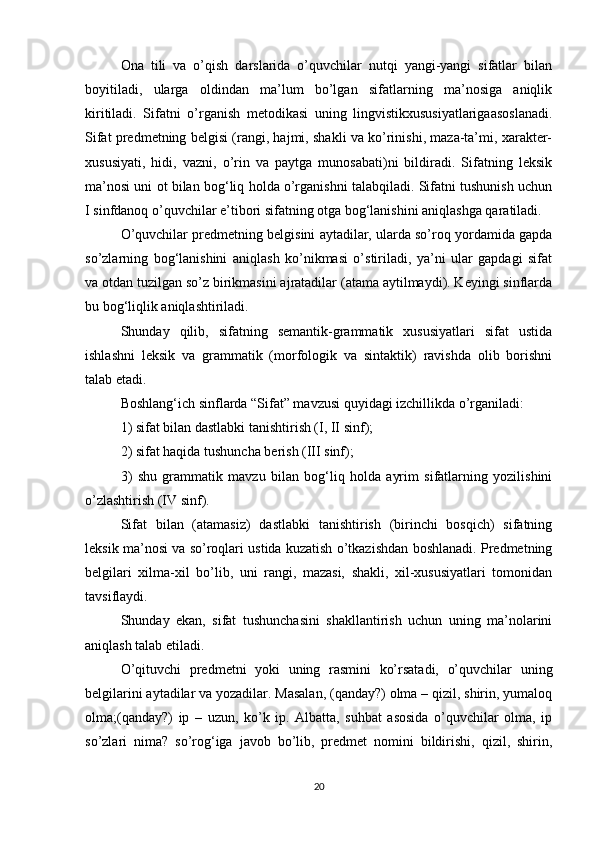 Ona   tili   va   o’qish   darslarida   o’quvchilar   nutqi   yangi-yangi   sifatlar   bilan
boyitiladi,   ularga   oldindan   ma’lum   bo’lgan   sifatlarning   ma’nosiga   aniqlik
kiritiladi.   Sifatni   o’rganish   metodikasi   uning   lingvistikxususiyatlarigaasoslanadi.
Sifat predmetning belgisi (rangi, hajmi, shakli va ko’rinishi, maza-ta’mi, xarakter-
xususiyati,   hidi,   vazni,   o’rin   va   paytga   munosabati)ni   bildiradi.   Sifatning   leksik
ma’nosi uni ot bilan bog‘liq holda o’rganishni talabqiladi. Sifatni tushunish uchun
I sinfdanoq o’quvchilar e’tibori sifatning otga bog‘lanishini aniqlashga qaratiladi. 
O’quvchilar predmetning belgisini aytadilar, ularda so’roq yordamida gapda
so’zlarning   bog‘lanishini   aniqlash   ko’nikmasi   o’stiriladi,   ya’ni   ular   gapdagi   sifat
va otdan tuzilgan so’z birikmasini ajratadilar (atama aytilmaydi). Keyingi sinflarda
bu bog‘liqlik aniqlashtiriladi. 
Shunday   qilib,   sifatning   semantik-grammatik   xususiyatlari   sifat   ustida
ishlashni   leksik   va   grammatik   (morfologik   va   sintaktik)   ravishda   olib   borishni
talab etadi. 
Boshlang‘ich sinflarda “Sifat” mavzusi quyidagi izchillikda o’rganiladi: 
1) sifat bilan dastlabki tanishtirish (I, II sinf); 
2) sifat haqida tushuncha berish (III sinf); 
3)   shu   grammatik   mavzu   bilan   bog‘liq   holda   ayrim   sifatlarning   yozilishini
o’zlashtirish (IV sinf). 
Sifat   bilan   (atamasiz)   dastlabki   tanishtirish   (birinchi   bosqich)   sifatning
leksik ma’nosi va so’roqlari ustida kuzatish o’tkazishdan boshlanadi. Predmetning
belgilari   xilma-xil   bo’lib,   uni   rangi,   mazasi,   shakli,   xil-xususiyatlari   tomonidan
tavsiflaydi. 
Shunday   ekan,   sifat   tushunchasini   shakllantirish   uchun   uning   ma’nolarini
aniqlash talab etiladi. 
O’qituvchi   predmetni   yoki   uning   rasmini   ko’rsatadi,   o’quvchilar   uning
belgilarini aytadilar va yozadilar. Masalan, (qanday?) olma – qizil, shirin, yumaloq
olma;(qanday?)   ip   –   uzun,   ko’k   ip.   Albatta,   suhbat   asosida   o’quvchilar   olma,   ip
so’zlari   nima?   so’rog‘iga   javob   bo’lib,   predmet   nomini   bildirishi,   qizil,   shirin,
20 