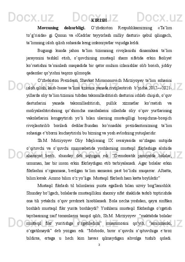 KIRISH
Mavzuning   dolzarbligi.   O’zbekiston   Respublikamizning   «Ta’lim
to’g’risida»   gi   Qonun   va   «Kadrlar   tayyorlash   milliy   dasturi»   qabul   qilingach,
ta’limning isloh qilish sohasida keng imkoniyatlar vujudga keldi. 
Bugungi   kunda   jahon   ta’lim   tizimining   rivojlanishi   dinamikasi   ta’lim
jarayonini   tashkil   etish,   o’quvchining   mustaqil   shaxs   sifatida   erkin   faoliyat
ko’rsatishni   ta’minlash   maqsadida   bir   qator   muhim   izlanishlar   olib   borish,   jiddiy
qadamlar qo’yishni taqozo qilmoqda. 
O‘zbekiston   Prezidenti   Shavkat   Miromonovich   Mirziyoyev   ta’lim   sohasini
isloh qilish, kasb-hunar ta’limi tizimini yanada rivojlantirish    b’yicha 2017—2021-
yillarda oliy ta’lim tizimini tubdan takomillashtirish dasturini ishlab chiqish, o‘quv
dasturlarini   yanada   takomillashtirish,   pullik   xizmatlar   ko‘rsatish   va
moliyalashtirishning   qo‘shimcha   manbalarini   izlashda   oliy   o‘quv   yurtlarining
vakolatlarini   kengaytirish   yo‘li   bilan   ularning   mustaqilligi   bosqichma-bosqich
rivojlantirilib   boriladi   dedilar.Bundan   ko’rinadiki   prezidantimizning   ta’lim
sohasiga e’tiborni kuchaytirishi bu bizning va yosh avlodning yutuqlaridir.
Sh.M.   Mirziyoyev   Oliy   Majlisning   IX   s е ssiyasida   so‘zlagan   nutqida
o‘qituvchi   va   o‘quvchi   munosabatida   yoshlarning   mustaqil   fikrlashiga   alohida
ahamiyat   b е rib,   shunday   d е b   uqtirgan   edi:   “D е mokratik   jamiyatda   bolalar,
umuman,   har   bir   inson   erkin   fikrlaydigan   etib   tarbiyalanadi.   Agar   bolalar   erkin
fikrlashni   o‘rganmasa,   b е rilgan   ta`lim   samarasi   past   bo‘lishi   muqarrar.   Albatta,
bilim k е rak. Ammo bilim o‘z yo‘liga. Mustaqil fikrlash ham katta boylikdir” 
Mustaqil   fikrlash   til   bilimlarini   puxta   egallash   bilan   uzviy   bog‘lanishlik.
Shunday bo‘lgach, bolalarda mustaqillikni shaxsiy sifat shaklida tarkib toptirishda
ona   tili   y е takchi   o‘quv   pr е dm е ti   hisoblanadi.   Bola   n е cha   yoshdan,   qaysi   sinfdan
boshlab   mustaqil   fikr   yurita   boshlaydi?   Yoshlarni   mustaqil   fikrlashga   o‘rgatish
tajribasining   zaif   tomonlarini   tanqid   qilib,   Sh.M.   Mirziyoyev     “maktabda   bolalar
mustaqil   fikr   yuritishga   o‘rgatiladimi”   muammosini   qo‘yib,   “aminmanki,
o‘rgatilmaydi”   d е b   yozgan   edi.   “Mobodo,   biror   o‘quvchi   o‘qituvchiga   e`tiroz
bildirsa,   ertaga   u   h е ch   kim   havas   qilmaydigan   ahvolga   tushib   qoladi.
3 