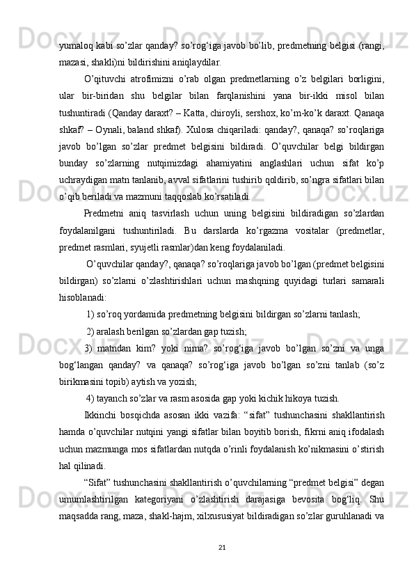 yumaloq kabi so’zlar qanday? so’rog‘iga javob bo’lib, predmetning belgisi (rangi,
mazasi, shakli)ni bildirishini aniqlaydilar. 
O’qituvchi   atrofimizni   o’rab   olgan   predmetlarning   o’z   belgilari   borligini,
ular   bir-biridan   shu   belgilar   bilan   farqlanishini   yana   bir-ikki   misol   bilan
tushuntiradi (Qanday daraxt? – Katta, chiroyli, sershox, ko’m-ko’k daraxt. Qanaqa
shkaf? – Oynali, baland shkaf). Xulosa chiqariladi: qanday?, qanaqa? so’roqlariga
javob   bo’lgan   so’zlar   predmet   belgisini   bildiradi.   O’quvchilar   belgi   bildirgan
bunday   so’zlarning   nutqimizdagi   ahamiyatini   anglashlari   uchun   sifat   ko’p
uchraydigan matn tanlanib, avval sifatlarini tushirib qoldirib, so’ngra sifatlari bilan
o’qib beriladi va mazmuni taqqoslab ko’rsatiladi. 
Predmetni   aniq   tasvirlash   uchun   uning   belgisini   bildiradigan   so’zlardan
foydalanilgani   tushuntiriladi.   Bu   darslarda   ko’rgazma   vositalar   (predmetlar,
predmet rasmlari, syujetli rasmlar)dan keng foydalaniladi.
 O’quvchilar qanday?, qanaqa? so’roqlariga javob bo’lgan (predmet belgisini
bildirgan)   so’zlarni   o’zlashtirishlari   uchun   mashqning   quyidagi   turlari   samarali
hisoblanadi:
 1) so’roq yordamida predmetning belgisini bildirgan so’zlarni tanlash;
 2) aralash berilgan so’zlardan gap tuzish; 
3)   matndan   kim?   yoki   nima?   so’rog‘iga   javob   bo’lgan   so’zni   va   unga
bog‘langan   qanday?   va   qanaqa?   so’rog‘iga   javob   bo’lgan   so’zni   tanlab   (so’z
birikmasini topib) aytish va yozish;
 4) tayanch so’zlar va rasm asosida gap yoki kichik hikoya tuzish. 
Ikkinchi   bosqichda   asosan   ikki   vazifa:   “sifat”   tushunchasini   shakllantirish
hamda o’quvchilar nutqini yangi sifatlar bilan boyitib borish, fikrni aniq ifodalash
uchun mazmunga mos sifatlardan nutqda o’rinli foydalanish ko’nikmasini o’stirish
hal qilinadi. 
“Sifat” tushunchasini shakllantirish o’quvchilarning “predmet belgisi” degan
umumlashtirilgan   kategoriyani   o’zlashtirish   darajasiga   bevosita   bog‘liq.   Shu
maqsadda rang, maza, shakl-hajm, xilxususiyat bildiradigan so’zlar guruhlanadi va
21 
