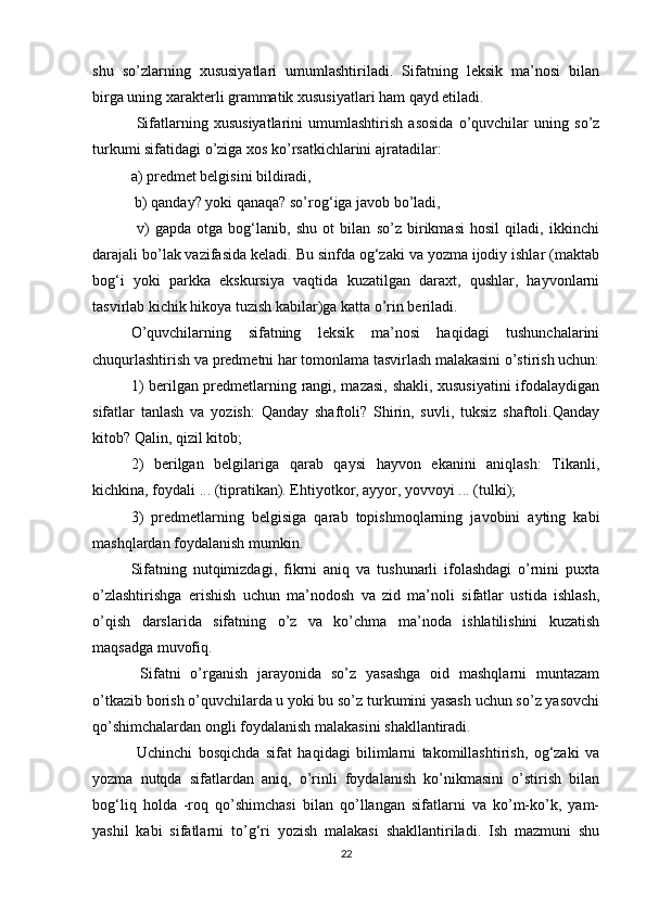 shu   so’zlarning   xususiyatlari   umumlashtiriladi.   Sifatning   leksik   ma’nosi   bilan
birga uning xarakterli grammatik xususiyatlari ham qayd etiladi.
  Sifatlarning   xususiyatlarini   umumlashtirish   asosida   o’quvchilar   uning   so’z
turkumi sifatidagi o’ziga xos ko’rsatkichlarini ajratadilar: 
a) predmet belgisini bildiradi,
 b) qanday? yoki qanaqa? so’rog‘iga javob bo’ladi,
  v)   gapda   otga   bog‘lanib,   shu   ot   bilan   so’z   birikmasi   hosil   qiladi,   ikkinchi
darajali bo’lak vazifasida keladi. Bu sinfda og‘zaki va yozma ijodiy ishlar (maktab
bog‘i   yoki   parkka   ekskursiya   vaqtida   kuzatilgan   daraxt,   qushlar,   hayvonlarni
tasvirlab kichik hikoya tuzish kabilar)ga katta o’rin beriladi. 
O’quvchilarning   sifatning   leksik   ma’nosi   haqidagi   tushunchalarini
chuqurlashtirish va predmetni har tomonlama tasvirlash malakasini o’stirish uchun:
1) berilgan predmetlarning rangi, mazasi, shakli, xususiyatini  ifodalaydigan
sifatlar   tanlash   va   yozish:   Qanday   shaftoli?   Shirin,   suvli,   tuksiz   shaftoli.Qanday
kitob? Qalin, qizil kitob; 
2)   berilgan   belgilariga   qarab   qaysi   hayvon   ekanini   aniqlash:   Tikanli,
kichkina, foydali ... (tipratikan). Ehtiyotkor, ayyor, yovvoyi ... (tulki); 
3)   predmetlarning   belgisiga   qarab   topishmoqlarning   javobini   ayting   kabi
mashqlardan foydalanish mumkin. 
Sifatning   nutqimizdagi,   fikrni   aniq   va   tushunarli   ifolashdagi   o’rnini   puxta
o’zlashtirishga   erishish   uchun   ma’nodosh   va   zid   ma’noli   sifatlar   ustida   ishlash,
o’qish   darslarida   sifatning   o’z   va   ko’chma   ma’noda   ishlatilishini   kuzatish
maqsadga muvofiq.
  Sifatni   o’rganish   jarayonida   so’z   yasashga   oid   mashqlarni   muntazam
o’tkazib borish o’quvchilarda u yoki bu so’z turkumini yasash uchun so’z yasovchi
qo’shimchalardan ongli foydalanish malakasini shakllantiradi.
  Uchinchi   bosqichda   sifat   haqidagi   bilimlarni   takomillashtirish,   og‘zaki   va
yozma   nutqda   sifatlardan   aniq,   o’rinli   foydalanish   ko’nikmasini   o’stirish   bilan
bog‘liq   holda   -roq   qo’shimchasi   bilan   qo’llangan   sifatlarni   va   ko’m-ko’k,   yam-
yashil   kabi   sifatlarni   to’g‘ri   yozish   malakasi   shakllantiriladi.   Ish   mazmuni   shu
22 
