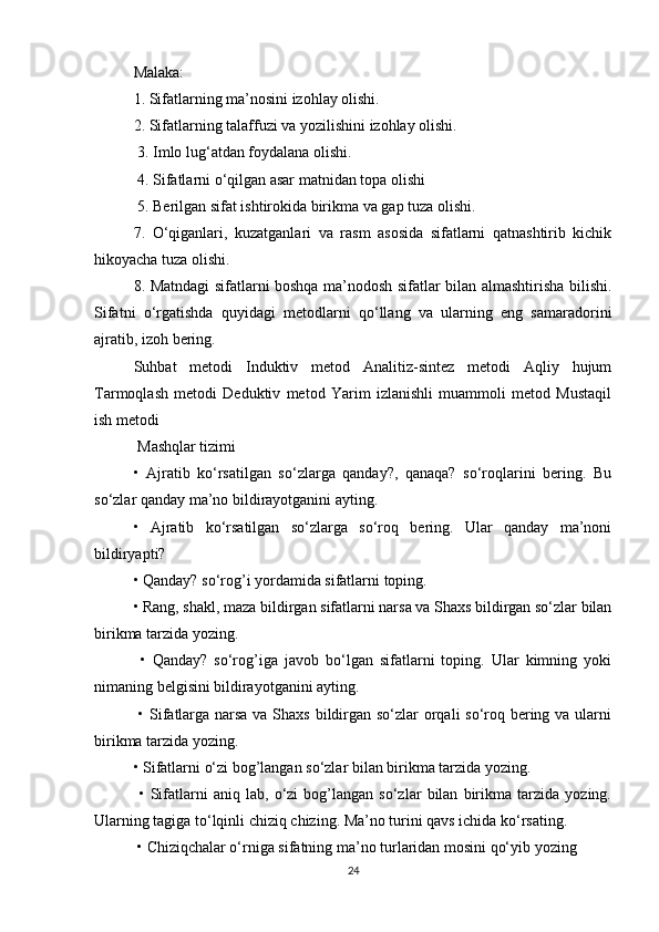 Malaka: 
1. Sifatlarning ma’nosini izohlay olishi. 
2. Sifatlarning talaffuzi va yozilishini izohlay olishi.
 3. Imlo lug‘atdan foydalana olishi.
 4. Sifatlarni o‘qilgan asar matnidan topa olishi
 5. Berilgan sifat ishtirokida birikma va gap tuza olishi.
7.   O‘qiganlari,   kuzatganlari   va   rasm   asosida   sifatlarni   qatnashtirib   kichik
hikoyacha tuza olishi. 
8. Matndagi sifatlarni boshqa ma’nodosh sifatlar bilan almashtirisha bilishi.
Sifatni   o‘rgatishda   quyidagi   metodlarni   qo‘llang   va   ularning   eng   samaradorini
ajratib, izoh bering. 
Suhbat   metodi   Induktiv   metod   Analitiz-sintez   metodi   Aqliy   hujum
Tarmoqlash   metodi   Deduktiv   metod   Yarim   izlanishli   muammoli   metod   Mustaqil
ish metodi
 Mashqlar tizimi 
•   Ajratib   ko‘rsatilgan   so‘zlarga   qanday?,   qanaqa?   so‘roqlarini   bering.   Bu
so‘zlar qanday ma’no bildirayotganini ayting. 
•   Ajratib   ko‘rsatilgan   so‘zlarga   so‘roq   bering.   Ular   qanday   ma’noni
bildiryapti? 
• Qanday? so‘rog’i yordamida sifatlarni toping. 
• Rang, shakl, maza bildirgan sifatlarni narsa va Shaxs bildirgan so‘zlar bilan
birikma tarzida yozing.
  •   Qanday?   so‘rog’iga   javob   bo‘lgan   sifatlarni   toping.   Ular   kimning   yoki
nimaning belgisini bildirayotganini ayting.
  • Sifatlarga narsa va Shaxs  bildirgan so‘zlar orqali  so‘roq bering va ularni
birikma tarzida yozing. 
• Sifatlarni o‘zi bog’langan so‘zlar bilan birikma tarzida yozing.
  •   Sifatlarni   aniq   lab,   o‘zi   bog’langan   so‘zlar   bilan   birikma   tarzida   yozing.
Ularning tagiga to‘lqinli chiziq chizing. Ma’no turini qavs ichida ko‘rsating.
 • Chiziqchalar o‘rniga sifatning ma’no turlaridan mosini qo‘yib yozing
24 