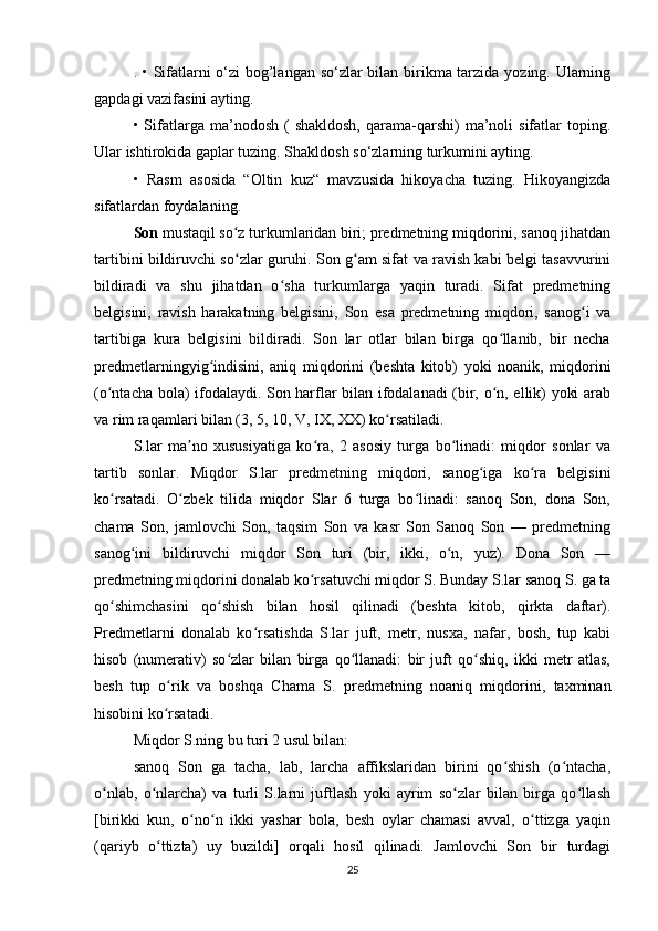 . • Sifatlarni o‘zi  bog’langan so‘zlar  bilan birikma tarzida yozing. Ularning
gapdagi vazifasini ayting. 
•  Sifatlarga  ma’nodosh  (   shakldosh,   qarama-qarshi)  ma’noli   sifatlar  toping.
Ular ishtirokida gaplar tuzing. Shakldosh so‘zlarning turkumini ayting. 
•   Rasm   asosida   “Oltin   kuz“   mavzusida   hikoyacha   tuzing.   Hikoyangizda
sifatlardan foydalaning.
Son  mustaqil so z turkumlaridan biri; predmetning miqdorini, sanoq jihatdanʻ
tartibini bildiruvchi so zlar guruhi. Son g am sifat va ravish kabi belgi tasavvurini
ʻ ʻ
bildiradi   va   shu   jihatdan   o sha   turkumlarga   yaqin   turadi.   Sifat   predmetning	
ʻ
belgisini,   ravish   harakatning   belgisini,   Son   esa   predmetning   miqdori,   sanog i   va	
ʻ
tartibiga   kura   belgisini   bildiradi.   Son   lar   otlar   bilan   birga   qo llanib,   bir   necha	
ʻ
predmetlarningyig indisini,   aniq   miqdorini   (beshta   kitob)   yoki   noanik,   miqdorini	
ʻ
(o ntacha bola) ifodalaydi. Son harflar bilan ifodalanadi (bir, o n, ellik) yoki arab	
ʻ ʻ
va rim raqamlari bilan (3, 5, 10, V, IX, XX) ko rsatiladi.	
ʻ
S.lar   ma no   xususiyatiga   ko ra,   2   asosiy   turga   bo linadi:   miqdor   sonlar   va	
ʼ ʻ ʻ
tartib   sonlar.   Miqdor   S.lar   predmetning   miqdori,   sanog iga   ko ra   belgisini	
ʻ ʻ
ko rsatadi.   O zbek   tilida   miqdor   Slar   6   turga   bo linadi:   sanoq   Son,   dona   Son,	
ʻ ʻ ʻ
chama   Son,   jamlovchi   Son,   taqsim   Son   va   kasr   Son   Sanoq   Son   —   predmetning
sanog ini   bildiruvchi   miqdor   Son   turi   (bir,   ikki,   o n,   yuz).   Dona   Son   —	
ʻ ʻ
predmetning miqdorini donalab ko rsatuvchi miqdor S. Bunday S.lar sanoq S. ga ta	
ʻ
qo shimchasini   qo shish   bilan   hosil   qilinadi   (beshta   kitob,   qirkta   daftar).	
ʻ ʻ
Predmetlarni   donalab   ko rsatishda   S.lar   juft,   metr,   nusxa,   nafar,   bosh,   tup   kabi	
ʻ
hisob   (numerativ)   so zlar   bilan   birga   qo llanadi:   bir   juft   qo shiq,   ikki   metr   atlas,	
ʻ ʻ ʻ
besh   tup   o rik   va   boshqa   Chama   S.   predmetning   noaniq   miqdorini,   taxminan	
ʻ
hisobini ko rsatadi. 
ʻ
Miqdor S.ning bu turi 2 usul bilan: 
sanoq   Son   ga   tacha,   lab,   larcha   affikslaridan   birini   qo shish   (o ntacha,	
ʻ ʻ
o nlab,   o nlarcha)   va   turli   S.larni   juftlash   yoki   ayrim   so zlar   bilan   birga   qo llash	
ʻ ʻ ʻ ʻ
[birikki   kun,   o no n   ikki   yashar   bola,   besh   oylar   chamasi   avval,   o ttizga   yaqin	
ʻ ʻ ʻ
(qariyb   o ttizta)   uy   buzildi]   orqali   hosil   qilinadi.   Jamlovchi   Son   bir   turdagi	
ʻ
25 