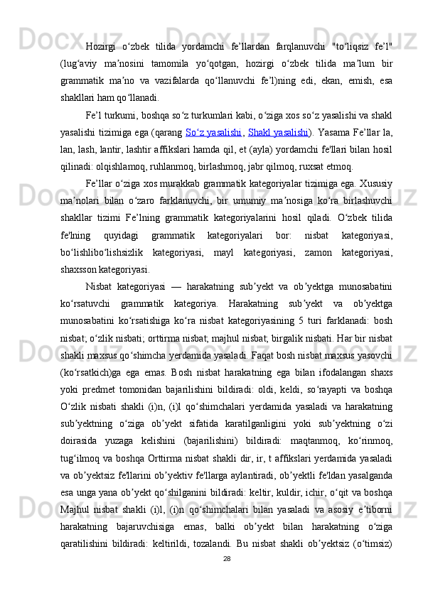 Hozirgi   o zbek   tilida   yordamchi   fe’llardan   farqlanuvchi   "to liqsiz   fe’l"ʻ ʻ
(lug aviy   ma nosini   tamomila   yo qotgan,   hozirgi   o zbek   tilida   ma lum   bir	
ʻ ʼ ʻ ʻ ʼ
grammatik   ma no   va   vazifalarda   qo llanuvchi   fe’l)ning   edi,   ekan,   emish,   esa	
ʼ ʻ
shakllari ham qo llanadi.
ʻ
Fe’l turkumi, boshqa so z turkumlari kabi, o ziga xos so z yasalishi va shakl	
ʻ ʻ ʻ
yasalishi  tizimiga ega (qarang   So z yasalishi	
ʻ ,   Shakl yasalishi ). Yasama Fe’llar la,
lan, lash, lantir, lashtir affikslari hamda qil, et (ayla) yordamchi fe'llari bilan hosil
qilinadi: olqishlamoq, ruhlanmoq, birlashmoq, jabr qilmoq, ruxsat etmoq.
Fe’llar o ziga xos murakkab grammatik kategoriyalar tizimiga ega. Xususiy	
ʻ
ma nolari   bilan   o zaro   farklanuvchi,   bir   umumiy   ma nosiga   ko ra   birlashuvchi	
ʼ ʻ ʼ ʻ
shakllar   tizimi   Fe’lning   grammatik   kategoriyalarini   hosil   qiladi.   O zbek   tilida	
ʻ
fe'lning   quyidagi   grammatik   kategoriyalari   bor:   nisbat   kategoriyasi,
bo lishlibo lishsizlik   kategoriyasi,   mayl   kategoriyasi,   zamon   kategoriyasi,	
ʻ ʻ
shaxsson kategoriyasi.
Nisbat   kategoriyasi   —   harakatning   sub yekt   va   ob yektga   munosabatini	
ʼ ʼ
ko rsatuvchi   grammatik   kategoriya.   Harakatning   sub yekt   va   ob yektga	
ʻ ʼ ʼ
munosabatini   ko rsatishiga   ko ra   nisbat   kategoriyasining   5   turi   farklanadi:   bosh	
ʻ ʻ
nisbat; o zlik nisbati; orttirma nisbat; majhul nisbat; birgalik nisbati. Har bir nisbat	
ʻ
shakli maxsus qo shimcha yerdamida yasaladi. Faqat bosh nisbat maxsus yasovchi	
ʻ
(ko rsatkich)ga   ega   emas.   Bosh   nisbat   harakatning   ega   bilan   ifodalangan   shaxs	
ʻ
yoki   predmet   tomonidan   bajarilishini   bildiradi:   oldi,   keldi,   so rayapti   va   boshqa	
ʻ
O zlik   nisbati   shakli   (i)n,   (i)l   qo shimchalari   yerdamida   yasaladi   va   harakatning	
ʻ ʻ
sub yektning   o ziga   ob yekt   sifatida   karatilganligini   yoki   sub yektning   o zi
ʼ ʻ ʼ ʼ ʻ
doirasida   yuzaga   kelishini   (bajarilishini)   bildiradi:   maqtanmoq,   ko rinmoq,	
ʻ
tug ilmoq va boshqa  Orttirma nisbat  shakli  dir, ir, t  affikslari  yerdamida yasaladi	
ʻ
va ob yektsiz fe'llarini ob yektiv fe'llarga aylantiradi, ob yektli fe'ldan yasalganda	
ʼ ʼ ʼ
esa unga yana ob yekt qo shilganini bildiradi: keltir, kuldir, ichir, o qit va boshqa	
ʼ ʻ ʻ
Majhul   nisbat   shakli   (i)l,   (i)n   qo shimchalari   bilan   yasaladi   va   asosiy   e tiborni	
ʻ ʼ
harakatning   bajaruvchisiga   emas,   balki   ob yekt   bilan   harakatning   o ziga	
ʼ ʻ
qaratilishini   bildiradi:   keltirildi,   tozalandi.   Bu   nisbat   shakli   ob yektsiz   (o timsiz)	
ʼ ʻ
28 