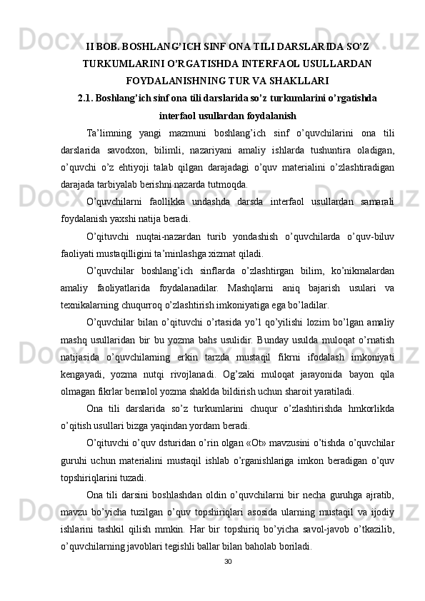 II BOB. BOSHLANG’ICH SINF ONA TILI DARSLARIDA SO’Z
TURKUMLARINI O’RGATISHDA INTERFAOL USULLARDAN
FOYDALANISHNING TUR VA SHAKLLARI
2.1. Boshlang’ich sinf ona tili darslarida so’z turkumlarini o’rgatishda
interfaol usullardan foydalanish
Ta’limning   yangi   mazmuni   boshlang’ich   sinf   o’quvchilarini   ona   tili
darslarida   savodxon,   bilimli,   nazariyani   amaliy   ishlarda   tushuntira   oladigan,
o’quvchi   o’z   ehtiyoji   talab   qilgan   darajadagi   o’quv   materialini   o’zlashtiradigan
darajada tarbiyalab berishni nazarda tutmoqda. 
O’quvchilarni   faollikka   undashda   darsda   interfaol   usullardan   samarali
foydalanish yaxshi natija beradi. 
O’qituvchi   nuqtai-nazardan   turib   yondashish   o’quvchilarda   o’quv-biluv
faoliyati mustaqilligini ta’minlashga xizmat qiladi. 
O’quvchilar   boshlang’ich   sinflarda   o’zlashtirgan   bilim,   ko’nikmalardan
amaliy   faoliyatlarida   foydalanadilar.   Mashqlarni   aniq   bajarish   usulari   va
texnikalarning chuqurroq o’zlashtirish imkoniyatiga ega bo’ladilar. 
O’quvchilar   bilan   o’qituvchi   o’rtasida   yo’l   qo’yilishi   lozim   bo’lgan   amaliy
mashq   usullaridan   bir   bu   yozma   bahs   usulidir.   Bunday   usulda   muloqat   o’rnatish
natijasida   o’quvchilarning   erkin   tarzda   mustaqil   fikrni   ifodalash   imkoniyati
kengayadi,   yozma   nutqi   rivojlanadi.   Og’zaki   muloqat   jarayonida   bayon   qila
olmagan fikrlar bemalol yozma shaklda bildirish uchun sharoit yaratiladi. 
Ona   tili   darslarida   so’z   turkumlarini   chuqur   o’zlashtirishda   hmkorlikda
o’qitish usullari bizga yaqindan yordam beradi. 
O’qituvchi o’quv dsturidan o’rin olgan «Ot» mavzusini o’tishda o’quvchilar
guruhi   uchun   materialini   mustaqil   ishlab   o’rganishlariga   imkon   beradigan   o’quv
topshiriqlarini tuzadi. 
Ona   tili   darsini   boshlashdan   oldin   o’quvchilarni   bir   necha   guruhga   ajratib,
mavzu   bo’yicha   tuzilgan   o’quv   topshiriqlari   asosida   ularning   mustaqil   va   ijodiy
ishlarini   tashkil   qilish   mmkin.   Har   bir   topshiriq   bo’yicha   savol-javob   o’tkazilib,
o’quvchilarning javoblari tegishli ballar bilan baholab boriladi.
30 