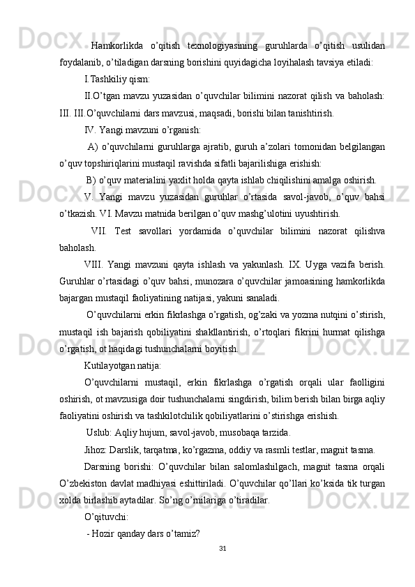   Hamkorlikda   o’qitish   texnologiyasining   guruhlarda   o’qitish   usulidan
foydalanib, o’tiladigan darsning borishini quyidagicha loyihalash tavsiya etiladi:
I.Tashkiliy qism: 
II.O’tgan mavzu yuzasidan  o’quvchilar  bilimini  nazorat  qilish  va baholash:
III. III.O’quvchilarni dars mavzusi, maqsadi, borishi bilan tanishtirish.
IV. Yangi mavzuni o’rganish:
  A)   o’quvchilarni   guruhlarga   ajratib,   guruh   a’zolari   tomonidan   belgilangan
o’quv topshiriqlarini mustaqil ravishda sifatli bajarilishiga erishish:
 B) o’quv materialini yaxlit holda qayta ishlab chiqilishini amalga oshirish. 
V.   Yangi   mavzu   yuzasidan   guruhlar   o’rtasida   savol-javob,   o’quv   bahsi
o’tkazish. VI. Mavzu matnida berilgan o’quv mashg’ulotini uyushtirish.
  VII.   Test   savollari   yordamida   o’quvchilar   bilimini   nazorat   qilishva
baholash. 
VIII.   Yangi   mavzuni   qayta   ishlash   va   yakunlash.   IX.   Uyga   vazifa   berish.
Guruhlar o’rtasidagi o’quv bahsi, munozara o’quvchilar jamoasining hamkorlikda
bajargan mustaqil faoliyatining natijasi, yakuni sanaladi.
 O’quvchilarni erkin fikrlashga o’rgatish, og’zaki va yozma nutqini o’stirish,
mustaqil   ish   bajarish   qobiliyatini   shakllantirish,   o’rtoqlari   fikrini   hurmat   qilishga
o’rgatish, ot haqidagi tushunchalarni boyitish. 
Kutilayotgan natija: 
O’quvchilarni   mustaqil,   erkin   fikrlashga   o’rgatish   orqali   ular   faolligini
oshirish, ot mavzusiga doir tushunchalarni singdirish, bilim berish bilan birga aqliy
faoliyatini oshirish va tashkilotchilik qobiliyatlarini o’stirishga erishish.
 Uslub: Aqliy hujum, savol-javob, musobaqa tarzida. 
Jihoz: Darslik, tarqatma, ko’rgazma, oddiy va rasmli testlar, magnit tasma. 
Darsning   borishi:   O’quvchilar   bilan   salomlashilgach,   magnit   tasma   orqali
O’zbekiston davlat madhiyasi eshittiriladi. O’quvchilar qo’llari ko’ksida tik turgan
xolda birlashib aytadilar. So’ng o’rnilariga o’tiradilar. 
O’qituvchi:
 - Hozir qanday dars o’tamiz?
31 