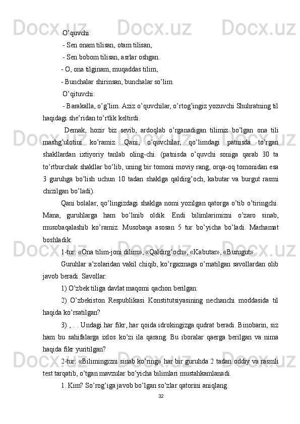  O’quvchi:
 - Sen onam tilisan, otam tilisan,
 - Sen bobom tilisan, asrlar oshgan. 
- O, ona tilginam, muqaddas tilim, 
- Bunchalar shirinsan, bunchalar so’lim.
 O’qituvchi:
 - Barakalla, o’g’lim. Aziz o’quvchilar, o’rtog’ingiz yozuvchi Shuhratning til
haqidagi she’ridan to’rtlik keltirdi.
  Demak,   hozir   biz   sevib,   ardoqlab   o’rganadigan   tilimiz   bo’lgan   ona   tili
mashg’ulotini   ko’ramiz.   Qani,   o’quvchilar,   qo’limdagi   patnisda   to’rgan
shakllardan   ixtiyoriy   tanlab   oling-chi.   (patnisda   o’quvchi   soniga   qarab   30   ta
to’rtburchak shakllar bo’lib, uning bir tomoni moviy rang, orqa-oq tomonidan esa
3   guruhga   bo’lish   uchun   10   tadan   shaklga   qaldirg’och,   kabutar   va   burgut   rasmi
chizilgan bo’ladi). 
Qani bolalar, qo’lingizdagi shaklga nomi yozilgan qatorga o’tib o’tiringchi.
Mana,   guruhlarga   ham   bo’linib   oldik.   Endi   bilimlarimizni   o’zaro   sinab,
musobaqalashib   ko’ramiz.   Musobaqa   asosan   5   tur   bo’yicha   bo’ladi.   Marhamat
boshladik. 
1-tur: «Ona tilim-joni dilim», «Qaldirg’och», «Kabutar», «Burugut». 
Guruhlar a’zolaridan vakil chiqib, ko’rgazmaga o’rnatilgan savollardan olib
javob beradi. Savollar: 
1) O’zbek tiliga davlat maqomi qachon berilgan: 
2)   O’zbekiston   Respublikasi   Konstitutsiyasining   nechanchi   moddasida   til
haqida ko’rsatilgan? 
3) , . . Undagi har fikr, har qoida idrokingizga qudrat beradi. Binobarin, siz
ham   bu   sahifalarga   ixlos   ko’zi   ila   qarang.   Bu   iboralar   qaerga   berilgan   va   nima
haqida fikr yuritilgan? 
2-tur: «Bilimingizni sinab ko’ring» har bir guruhda 2 tadan oddiy va rasmli
test tarqatib, o’tgan mavzular bo’yicha bilimlari mustahkamlanadi. 
1. Kim? So’rog’iga javob bo’lgan so’zlar qatorini aniqlang. 
32 