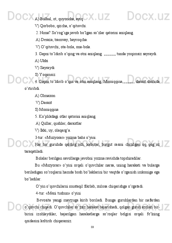 A) Bulbul, ot, quyoncha, ayiq 
V) Qorbobo, qizcha, o’qituvchi.
 2. Nima? So’rog’iga javob bo’lgan so’zlar qatorini aniqlang.
 A) Deraza, tramvay, bayroqcha.
 V) O’qituvchi, ota-bola, ona-bola. 
3. Gapni to’ldirib o’qing va otni aniqlang. ,,,,,,,,,,,, tunda yoqimsiz sayraydi. 
A) Ukki 
V) Sayraydi 
S) Yoqimsiz 
4. Gapni to’ldirib o’qin va otni aniqlang. Momiqqina,,,,,,,,,,,, daraxt shohida
o’rtiribdi. 
A) Olmaxon
 V) Daraxt 
S) Momiqqina 
5. Ko’plikdagi otlar qatorini aniqlang.
 A) Qullar, qushlar, daraxtlar 
V) Ikki, uy, olaqarg’a. 
3-tur: «Muzyorar» yozma bahs o’yini. 
Har   bir   guruhda   qaldirg’och,   kabutar,   burgut   rasmi   chizilgan   oq   qog’oz
taraqatiladi.
 Bolalar berilgan savollarga javobni yozma ravishda topshiradilar. 
Bu   «Muzyorar»   o’yini   orqali   o’quvchilar   narsa,   uning   harakati   va   bularga
beriladigan so’roqlarni hamda bosh bo’laklarini bir vaqtda o’rganish imkoniga ega
bo’ladilar.
 O’yin o’quvchilarni mustaqil fikrlab, xulosa chiqarishga o’rgatadi.
 4-tur: «Meni tushun» o’yini
  Bevosita   yangi   mavzuga   kirib   boriladi.   Bunga   guruhlardan   bir   nafardan
o’quvchi chiqadi. O’quvchilar so’zsiz harakat bajarishadi, qolgan guruh azolari bir-
birini   izohlaydilar,   bajarilgan   harakatlarga   so’roqlar   belgisi   orqali   fe’lning
qoidasini keltirib chiqaramiz. 
33 