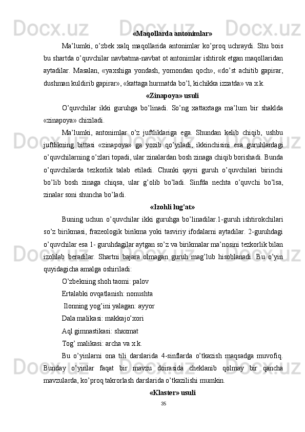 «Maqollarda antonimlar»
Ma’lumki,   o’zbek   xalq   maqollarida   antonimlar   ko’proq   uchraydi.   Shu   bois
bu shartda o’quvchilar navbatma-navbat ot antonimlar ishtirok etgan maqollaridan
aytadilar.   Masalan,   «yaxshiga   yondash,   yomondan   qoch»,   «do’st   achitib   gapirar,
dushman kuldirib gapirar», «kattaga hurmatda bo’l, kichikka izzatda» va x.k. 
«Zinapoya» usuli
O’quvchilar   ikki   guruhga   bo’linadi.   So’ng   xattaxtaga   ma’lum   bir   shaklda
«zinapoya» chiziladi. 
Ma’lumki,   antonimlar   o’z   juftliklariga   ega.   Shundan   kelib   chiqib,   ushbu
juftlikning   bittasi   «zinapoya»   ga   yozib   qo’yiladi,   ikkinchisini   esa   guruhlardagi
o’quvchilarning o’zlari topadi, ular zinalardan bosh zinaga chiqib borishadi. Bunda
o’quvchilarda   tezkorlik   talab   etiladi.   Chunki   qaysi   guruh   o’quvchilari   birinchi
bo’lib   bosh   zinaga   chiqsa,   ular   g’olib   bo’ladi.   Sinfda   nechta   o’quvchi   bo’lsa,
zinalar soni shuncha bo’ladi. 
«Izohli lug’at»
Buning   uchun   o’quvchilar   ikki   guruhga   bo’linadilar.1-guruh   ishtirokchilari
so’z birikmasi, frazeologik birikma yoki tasviriy ifodalarni  aytadilar. 2-guruhdagi
o’quvchilar esa 1- guruhdagilar aytgan so’z va birikmalar ma’nosini tezkorlik bilan
izohlab   beradilar.   Shartni   bajara   olmagan   guruh   mag’lub   hisoblanadi.   Bu   o’yin
quyidagicha amalga oshiriladi: 
O’zbekning shoh taomi: palov 
Ertalabki ovqatlanish: nonushta
 Ilonning yog’ini yalagan: ayyor 
Dala malikasi: makkajo’xori 
Aql gimnastikasi: shaxmat 
Tog’ malikasi: archa va x.k. 
Bu   o’yinlarni   ona   tili   darslarida   4-sinflarda   o’tkazish   maqsadga   muvofiq.
Bunday   o’yinlar   faqat   bir   mavzu   doirasida   cheklanib   qolmay   bir   qancha
mavzularda, ko’proq takrorlash darslarida o’tkazilishi mumkin. 
«Klaster» usuli
35 