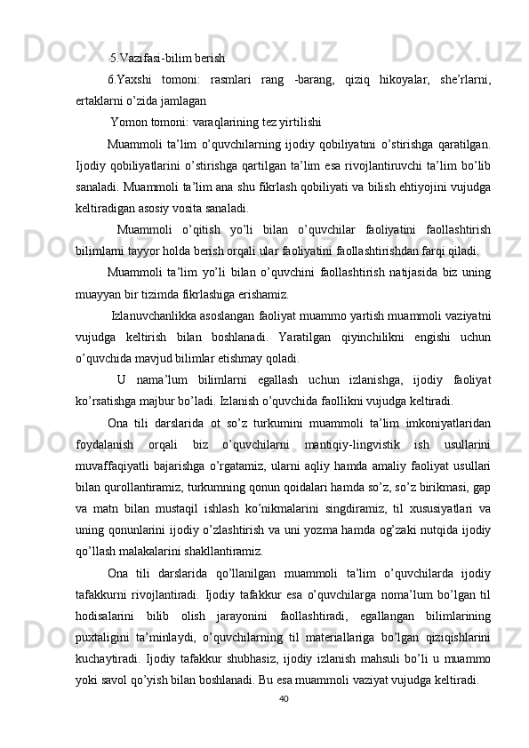  5.Vazifasi-bilim berish 
6.Yaxshi   tomoni:   rasmlari   rang   -barang,   qiziq   hikoyalar,   she’rlarni,
ertaklarni o’zida jamlagan
 Yomon tomoni: varaqlarining tez yirtilishi 
Muammoli   ta’lim   o’quvchilarning   ijodiy   qobiliyatini   o’stirishga   qaratilgan.
Ijodiy   qobiliyatlarini   o’stirishga   qartilgan   ta’lim   esa   rivojlantiruvchi   ta’lim   bo’lib
sanaladi. Muammoli ta’lim ana shu fikrlash qobiliyati va bilish ehtiyojini vujudga
keltiradigan asosiy vosita sanaladi.
  Muammoli   o’qitish   yo’li   bilan   o’quvchilar   faoliyatini   faollashtirish
bilimlarni tayyor holda berish orqali ular faoliyatini faollashtirishdan farqi qiladi. 
Muammoli   ta’lim   yo’li   bilan   o’quvchini   faollashtirish   natijasida   biz   uning
muayyan bir tizimda fikrlashiga erishamiz.
 Izlanuvchanlikka asoslangan faoliyat muammo yartish muammoli vaziyatni
vujudga   keltirish   bilan   boshlanadi.   Yaratilgan   qiyinchilikni   engishi   uchun
o’quvchida mavjud bilimlar etishmay qoladi.
  U   nama’lum   bilimlarni   egallash   uchun   izlanishga,   ijodiy   faoliyat
ko’rsatishga majbur bo’ladi. Izlanish o’quvchida faollikni vujudga keltiradi. 
Ona   tili   darslarida   ot   so’z   turkumini   muammoli   ta’lim   imkoniyatlaridan
foydalanish   orqali   biz   o’quvchilarni   mantiqiy-lingvistik   ish   usullarini
muvaffaqiyatli   bajarishga   o’rgatamiz,   ularni   aqliy   hamda   amaliy   faoliyat   usullari
bilan qurollantiramiz, turkumning qonun qoidalari hamda so’z, so’z birikmasi, gap
va   matn   bilan   mustaqil   ishlash   ko’nikmalarini   singdiramiz,   til   xususiyatlari   va
uning qonunlarini ijodiy o’zlashtirish va uni yozma hamda og’zaki  nutqida ijodiy
qo’llash malakalarini shakllantiramiz. 
Ona   tili   darslarida   qo’llanilgan   muammoli   ta’lim   o’quvchilarda   ijodiy
tafakkurni   rivojlantiradi.   Ijodiy   tafakkur   esa   o’quvchilarga   noma’lum   bo’lgan   til
hodisalarini   bilib   olish   jarayonini   faollashtiradi,   egallangan   bilimlarining
puxtaligini   ta’minlaydi,   o’quvchilarning   til   materiallariga   bo’lgan   qiziqishlarini
kuchaytiradi.   Ijodiy   tafakkur   shubhasiz,   ijodiy   izlanish   mahsuli   bo’li   u   muammo
yoki savol qo’yish bilan boshlanadi. Bu esa muammoli vaziyat vujudga keltiradi. 
40 
