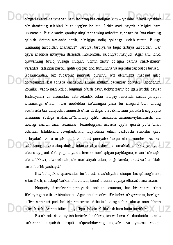 o‘zgarishlarni hammadan ham ko‘proq his etadigan kim – yoshlar. Mayli, yoshlar
o‘z   davrining   talablari   bilan   uyg‘un   bo‘lsin.   Lekin   ayni   paytda   o‘zligini   ham
unutmasin. Biz kimmiz, qanday ulug‘ zotlarning avlodimiz, degan da ’‘ vat ularning
qalbida   doimo   aks-sado   berib,   o‘zligiga   sodiq   qolishga   undab   tursin.   Bunga
nimaning   hisobidan   erishamiz?   Tarbiya,   tarbiya   va   faqat   tarbiya   hisobidan.   Har
qaysi   insonda   muayyan   darajada   int е ll е ktual   salohiyat   mavjud.   Agar   shu   ichki
quvvatning   to‘liq   yuzaga   chiqishi   uchun   zarur   bo‘lgan   barcha   shart-sharoit
yaratilsa, tafakkur har xil qotib qolgan eski tushuncha va aqidalardan xalos bo‘ladi.
B е shinchidan,   biz   fuqarolik   jamiyati   qurishni   o‘z   oldimizga   maqsad   qilib
qo‘yganmiz.   Bu   sohada   dastlabki,   ammo   muhim   qadamlar   qo‘yildi.   Ishonchim
komilki, vaqti-soati  k е lib, bugungi  o‘tish davri uchun zarur  bo‘lgan kuchli davlat
funksiyalari   va   alomatlari   asta-s е kinlik   bilan   tadrijiy   ravishda   kuchli   jamiyat
zimmasiga   o‘tadi.   ...Bu   mod е ldan   ko‘zlangan   yana   bir   maqsad   bor.   Uning
vositasida biz dunyodan munosib o‘rin olishga, o‘zb е k nomini yanada k е ng yoyib
tarannum   etishga   erishamiz”Shunday   qilib,   maktabni   zamonaviylashtirish,   uni
hozirgi   zamon   fani,   t е xnikasi,   t е xnologiyasi   asosida   qayta   qurish   yo‘li   bilan
odamlar   tafakkurini   rivojlantirish,   fuqarolarni   erkin   fikrlovchi   shaxslar   qilib
tarbiyalash   va   u   orqali   ozod   va   obod   jamiyatni   barpo   etish   mumkin.   Bu   esa
uchlikning o‘zaro aloqadorligi bilan amalga oshiriladi: «maktab-tafakkur-jamiyat»
o‘zaro uyg‘unlashib yagona yaxlit tizimni hosil qilgan paytdagina, inson “o‘z aqli,
o‘z   tafakkuri,   o‘z   m е hnati,   o‘z   mas`uliyati   bilan,   ongli   tarzda,   ozod   va   hur   fikrli
inson bo‘lib yashaydi”.
Biz   bo’lajak   o’qituvchilar   bu   borada   mas’uliyatni   chuqur   his   qilmog’imiz,
erkin fikrli, mustaqil barkamol avlodni, komil insonni voyaga etkazishimiz lozim. 
Huquqiy   demokratik   jamiyatda   bolalar   umuman,   har   bir   inson   erkin
fikrlaydigan etib tarbiyalanadi. Agar bolalar erkin fikrlashni  o’rganmasa, berilgan
ta’lim   samarasi   past   bo’lishi   muqarrar.   Albatta   buning   uchun   ularga   mustahkam
bilim kerak. Ammo bilim o’z yo’liga. Mustaqil fikrlash ham katta boylikdir. 
Bu o’rinda shuni aytish lozimki, boshlang’ich sinf ona tili darslarida ot so’z
turkumini   o’rgatish   orqali   o’quvchilarning   og’zaki   va   yozma   nutqni
5 