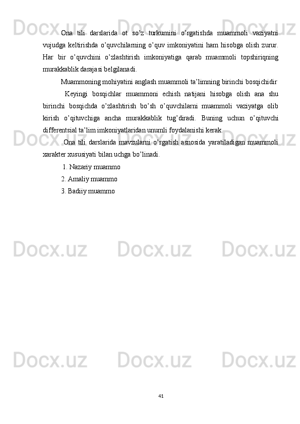 Ona   tili   darslarida   ot   so’z   turkumini   o’rgatishda   muammoli   vaziyatni
vujudga   keltirishda   o’quvchilarning   o’quv   imkoniyatini   ham   hisobga   olish   zurur.
Har   bir   o’quvchini   o’zlashtirish   imkoniyatiga   qarab   muammoli   topshiriqning
murakkablik darajasi belgilanadi. 
Muammoning mohiyatini anglash muammoli ta’limning birinchi bosqichidir
  Keyingi   bosqichlar   muammoni   echish   natijani   hisobga   olish   ana   shu
birinchi   bosqichda   o’zlashtirish   bo’sh   o’quvchilarni   muammoli   vaziyatga   olib
kirish   o’qituvchiga   ancha   murakkablik   tug’diradi.   Buning   uchun   o’qituvchi
differentsial ta’lim imkoniyatlaridan unumli foydalanishi kerak.
  Ona   tili   darslarida   mavzularni   o’rgatish   asnosida   yaratiladigan   muammoli
xarakter xususiyati bilan uchga bo’linadi.
 1. Nazariy muammo 
2. Amaliy muammo 
3. Badiiy muammo 
41 