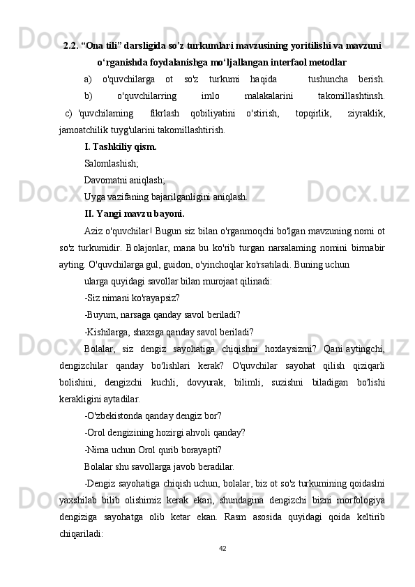 2.2.  “Ona tili” darsligida so'z turkumlari mavzusining yoritilishi va mavzuni
o‘rganishda foydalanishga mo‘ljallangan interfaol metodlar
a)   o'quvchilarga   ot   so'z   turkumi   haqida       tushuncha   berish.
  b)   o'quvchilarring   imlo   malakalarini   takomillashtinsh.
  c)   'quvchilaming       fikrlash     qobiliyatini     o'stirish,       topqirlik,       ziyraklik,
jamoatchilik tuyg'ularini takomillashtirish.
I. Tashkiliy qism.
Salomlashish;
Davomatni aniqlash;
Uyga vazifaning bajarilganligini aniqlash.
II. Yangi mavzu bayoni.
Aziz o'quvchilar! Bugun siz bilan o'rganmoqchi bo'lgan mavzuning nomi ot
so'z   turkumidir.   Bolajonlar,   mana   bu   ko'rib   turgan   narsalaming   nomini   birmabir
ayting. O'quvchilarga gul, guidon, o'yinchoqlar ko'rsatiladi. Buning uchun
ularga quyidagi savollar bilan murojaat qilinadi:
-Siz nimani ko'rayapsiz?
-Buyum, narsaga qanday savol beriladi?
-Kishilarga, shaxsga qanday savol beriladi?
Bolalar,    siz     dengiz    sayohatiga     chiqishni     hoxlaysizmi?     Qani   aytingchi,
dengizchilar   qanday   bo'lishlari   kerak?   O'quvchilar   sayohat   qilish   qiziqarli
bolishini,   dengizchi   kuchli,   dovyurak,   bilimli,   suzishni   biladigan   bo'lishi
kerakligini aytadilar.
-O'zbekistonda qanday dengiz bor?
-Orol dengizining hozirgi ahvoli qanday?
-Nima uchun Orol qurib borayapti?
Bolalar shu savollarga javob beradilar.
-Dengiz sayohatiga chiqish uchun, bolalar, biz ot so'z turkumining qoidaslni
yaxshilab   bilib   olishimiz   kerak   ekan,   shundagina   dengizchi   bizni   morfologiya
dengiziga   sayohatga   olib   ketar   ekan.   Rasm   asosida   quyidagi   qoida   keltirib
chiqariladi:
42 