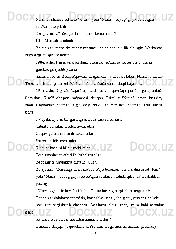Narsa va shaxsni bildirib "Kim?" yoki "Nima?" soyog4ga javob bolgan
so War ot deyiladi.
Dengiz- nima?, dengizchi — him?, kema- nima?
III.   Mustahkamlash
Bolajonlar, mana siz ot so'z turkumi haqida ancha bilib oldingiz. Marhamat,
sayohatga chiqish mumkin.
190-mashq. Narsa va shaxslarni bildirgan so'zlarga so'roq berib, ularni
guruhlarga ajratib yozish.
Shaxslar: kim?   Bola, o'quvchi, chegarachi, ishchi, shifokor. Narsalar: nima?
Televizor, kitob, paita, eshik/ Bu mashq doskada va mustaqil bajariladi.
191-mashq.   Og'zaki   bajarilib,   bunda   so'zlar   quyidagi   guruhlarga   ajratiladi:
Shaxslar:   "Kim?"   cho'pon,   bo'yoqchi,   dehqon.   Osimlik:   "Nima?"   paxta,   bug'doy,
sholi.   Hayvonlar:   "Nima?"   sigir,   qo'y,   tulki.   Ish   qurollari:   "Nima?"   arra,   randa,
bolta.
1 -topshiriq. Har bir guruhga alohida mavzu beriladi
Tabiat hodisalarini bildiruvchi otlar.
CTquv qurollarini bildiruvchi otlar.
Shaxsni bildiruvchi otlar.
Kishilar kasbini bildiruvchi otlar.
Test javoblari tekshirilib, baholanadilar.
2-topshiriq. Saylanma diktant "Kuz".
Bolajonlar! Men sizga hozir matnni o'qib beraman. Siz ulardan faqat "Kim?"
yoki "Nima?" so'roglga javob bo'lgan so'zlarni alohida qilib, ustun shaklida
yozing.
"Olkamizga oltin kuz fasli keldi.  Daraxtlarning bargi oltin tusga kirdi.
Dehqonlar dalalarda ter to'kib, kartoshka, sabzi, sholg'om, yeryong'oq kabi
hosillarni   yig'ishtirib   olmoqda.   Bog'larda   olma,   anor,   uzum   kabi   mevalar
g'arq
pishgan. Bog'bonlar hosildan mamnundirlar."
Jismoniy daqiqa: (o'quvchilar she'r mazmuniga mos harakatlar qilishadi)
43 