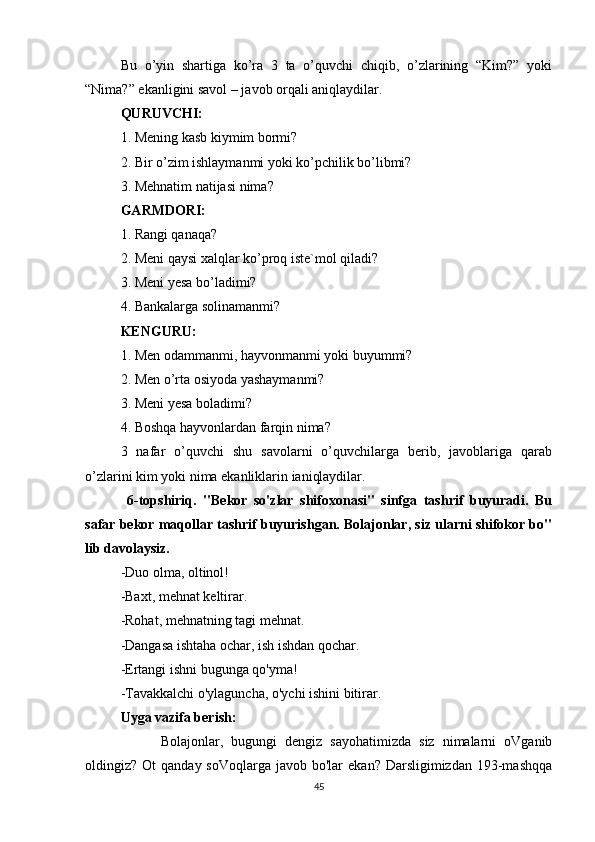 Bu   o’yin   shartiga   ko’ra   3   ta   o’quvchi   chiqib,   o’zlarining   “Kim?”   yoki
“Nima?” ekanligini savol – javob orqali aniqlaydilar.
QURUVCHI:
1. Mening kasb kiymim bormi?
2. Bir o’zim ishlaymanmi yoki ko’pchilik bo’libmi?
3. Mehnatim natijasi nima?
GARMDORI:
1. Rangi qanaqa?
2. Meni qaysi xalqlar ko’proq iste`mol qiladi?
3. Meni yesa bo’ladimi?
4. Bankalarga solinamanmi?
KENGURU:
1. Men odammanmi, hayvonmanmi yoki buyummi?
2. Men o’rta osiyoda yashaymanmi?
3. Meni yesa boladimi?
4. Boshqa hayvonlardan farqin nima?
3   nafar   o’quvchi   shu   savolarni   o’quvchilarga   berib,   javoblariga   qarab
o’zlarini kim yoki nima ekanliklarin ianiqlaydilar.
  6-topshiriq .   "Bekor   so'zlar   shifoxonasi"   sinfga   tashrif   buyuradi.   Bu
safar bekor maqollar tashrif buyurishgan. Bolajonlar, siz ularni shifokor bo"
lib davolaysiz.
-Duo olma, oltinol!  
-Baxt, mehnat keltirar.  
-Rohat, mehnatning tagi mehnat.
-Dangasa ishtaha ochar, ish ishdan qochar.
-Ertangi ishni bugunga qo'yma!
-Tavakkalchi o'ylaguncha, o'ychi ishini bitirar.
Uyga vazifa berish:
          Bolajonlar,   bugungi   dengiz   sayohatimizda   siz   nimalarni   oVganib
oldingiz? Ot   qanday  soVoqlarga  javob bo'lar   ekan?  Darsligimizdan  193-mashqqa
45 