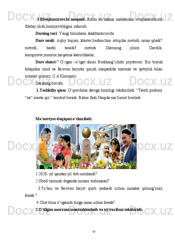   3.Rivojlantiruvchi   maqsad.   Bilim   ko’nikma   malakasini   rivojlantirish,tez
fikrlay olish,hozirjavobligini oshirish. 
Darsing turi : Yangi bilimlarni shakllantiruvchi. 
Dars   usuli:   Aqliy   hujum,  klaster,beshinchisi   ortiqcha   metodi,   nima   qiladi?
metodi,   baxtli   tasodif   metodi.   Darsning   jihozi:   Darslik,
kompyuter,monitor,tarqatma kartochkalar, 
Dars   shiori:”   O’rgan   –o’rgat   shiori   Boshlang’ichdir   poydevori.   Biz   buyuk
kelajakni   ozod   va   farovon   hayotni   qurish   maqsadida   matonat   va   qattiylik   bilan
mexnat qilamiz. (I.A.Karimov)
Darsning borishi:
  1.Tashkiliy qism : O’quvchilar darsga hozirligi tekshiriladi. “Tartib posboni
“va” orasta qiz “ hisobot beradi.  Bahor fasli Haqida ma’lumot beriladi .  
Ma’naviyat daqiqasi o’tkaziladi.
1.2020- yil qanday yil deb nomlandi? 
2.Obod turmush deganda nimani tushunasiz?
  3.To’kin   va   farovon   hayot   qurib   yashash   uchun   nimalar   qilmog’imiz
kerak.?
 4.Chet tilini o’rganish bizga nima uchun kerak?
2.O’tilgan mavzuni mustaxkamlash va uy vazifani tekshirish.
47 