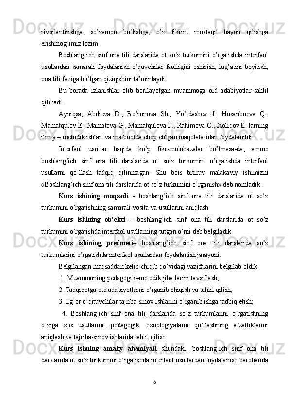 rivojlantirishga,   so’zamon   bo’lishga,   o’z   fikrini   mustaqil   bayon   qilishga
erishmog’imiz lozim. 
Boshlang’ich   sinf   ona   tili   darslarida   ot   so’z   turkumini   o’rgatishda   interfaol
usullardan   samarali   foydalanish   o’quvchilar   faolligini   oshirish,   lug’atini   boyitish,
ona tili faniga bo’lgan qiziqishini ta’minlaydi. 
Bu   borada   izlanishlar   olib   borilayotgan   muammoga   oid   adabiyotlar   tahlil
qilinadi. 
Ayniqsa,   Abdieva   D.,   Bo’ronova   Sh.,   Yo’ldashev   J.,   Husanboeva   Q.,
Mamatqulov E., Mamatova G., Mamatqulova F., Rahimova O., Xoliqov E. larning
ilmiy – metodik ishlari va matbuotda chop etilgan maqolalaridan foydalanildi. 
Interfaol   usullar   haqida   ko’p   fikr-mulohazalar   bo’lmasa-da,   ammo
boshlang’ich   sinf   ona   tili   darslarida   ot   so’z   turkumini   o’rgatishda   interfaol
usullarni   qo’llash   tadqiq   qilinmagan.   Shu   bois   bitiruv   malakaviy   ishimizni
«Boshlang’ich sinf ona tili darslarida ot so’z turkumini o’rganish» deb nomladik. 
Kurs   ishining   maqsadi   -   boshlang’ich   sinf   ona   tili   darslarida   ot   so’z
turkumini o’rgatishning samarali vosita va usullarini aniqlash. 
Kurs   ishining   ob’ekti   –   boshlang’ich   sinf   ona   tili   darslarida   ot   so’z
turkumini o’rgatishda interfaol usullarning tutgan o’rni deb belgiladik. 
Kurs   ishining   predmeti –   boshlang’ich   sinf   ona   tili   darslarida   so’z
turkumlarini o’rgatishda interfaol usullardan foydalanish jarayoni. 
Belgilangan maqsaddan kelib chiqib qo’yidagi vazifalarini belgilab oldik:
 1. Muammoning pedagogik–metodik jihatlarini tavsiflash; 
2. Tadqiqotga oid adabiyotlarni o’rganib chiqish va tahlil qilish; 
3. Ilg’or o’qituvchilar tajriba-sinov ishlarini o’rganib ishga tadbiq etish;
  4.   Boshlang’ich   sinf   ona   tili   darslarida   so’z   turkumlarini   o’rgatishning
o’ziga   xos   usullarini,   pedagogik   texnologiyalarni   qo’llashning   afzalliklarini
aniqlash va tajriba-sinov ishlarida tahlil qilish. 
Kurs   ishning   amaliy   ahamiyati   shundaki,   boshlang’ich   sinf   ona   tili
darslarida ot so’z turkumini o’rgatishda interfaol usullardan foydalanish barobarida
6 