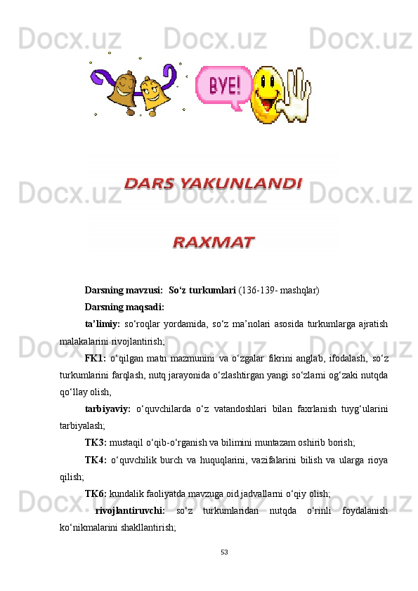 Darsning mavzusi:   So‘z turkumlari  (136-139- mashqlar)   
Darsning maqsadi: 
ta’limiy:   so‘roqlar   yordamida,   so‘z   ma’nolari   asosida   turkumlarga   ajratish
malakalarini rivojlantirish; 
FK1:   o‘qilgan   matn   mazmunini   va   o‘zgalar   fikrini   anglab,   ifodalash,   so‘z
turkumlarini farqlash, nutq jarayonida o‘zlashtirgan yangi so‘zlarni og‘zaki nutqda
qo‘llay olish, 
tarbiyaviy:   o‘quvchilarda   o‘z   vatandoshlari   bilan   faxrlanish   tuyg‘ularini
tarbiyalash;  
TK3:  mustaqil o‘qib-o‘rganish va bilimini muntazam oshirib borish; 
TK4:   o‘quvchilik   burch   va   huquqlarini,   vazifalarini   bilish   va   ularga   rioya
qilish; 
TK 6 :   kundalik faoliyatda mavzuga oid jadvallarni o‘qiy olish; 
  rivojlantiruvchi:   so‘z   turkumlaridan   nutqda   o‘rinli   foydalanish
ko‘nikmalarini shakllantirish;  
53 