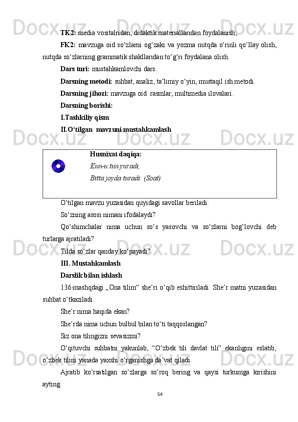 TK2:   media vositalridan, didaktik materiallaridan foydalanish ;  
FK2:   mavzuga oid so‘zlarni og‘zaki va yozma nutqda o‘rinli qo‘llay olish,
nutqda so‘zlarning grammatik shakllaridan to‘g‘ri foydalana oli sh.
Dars turi:  mustahkamlovchi dars.
Darsning metodi:  suhbat, analiz, ta’limiy o‘yin, mustaqil ish metodi.
Darsning jihozi:  mavzuga oid  rasmlar, multimedia ilovalari .
Darsning borishi:
I.Tashkiliy qism
II.O‘tilgan  mavzuni mustahkamlash
Husnixat daqiqa:
Kun-u tun yuradi, 
Bitta joyda turadi. (Soat)
O‘tilgan mavzu yuzasidan quyidagi savollar beriladi:
So‘zning asosi nimani ifodalaydi?
Qo‘shimchalar   nima   uchun   so‘s   yasovchi   va   so‘zlarni   bog‘lovchi   deb
turlarga ajratiladi?
Tilda so‘zlar qanday ko‘payadi?
III.  Mustahkamlash
Darslik bilan ishlash
136-mashqdagi  „Ona tilim“ she’ri o’qib eshittiriladi. She’r matni yuzasidan
suhbat o‘tkaziladi.
She’r nima haqida ekan?
She’rda nima uchun bulbul bilan to‘ti taqqoslangan?
Siz ona tilingizni sevasizmi?
O‘qituvchi   suhbatni   yakunlab,   “O‘zbek   tili   davlat   tili”   ekanligini   eslatib,
o‘zbek tilini yanada yaxshi o‘rganishga da’vat qiladi.
Ajratib   ko‘rsatilgan   so‘zlarga   so‘roq   bering   va   qaysi   turkumga   kirishini
ayting.
54 
