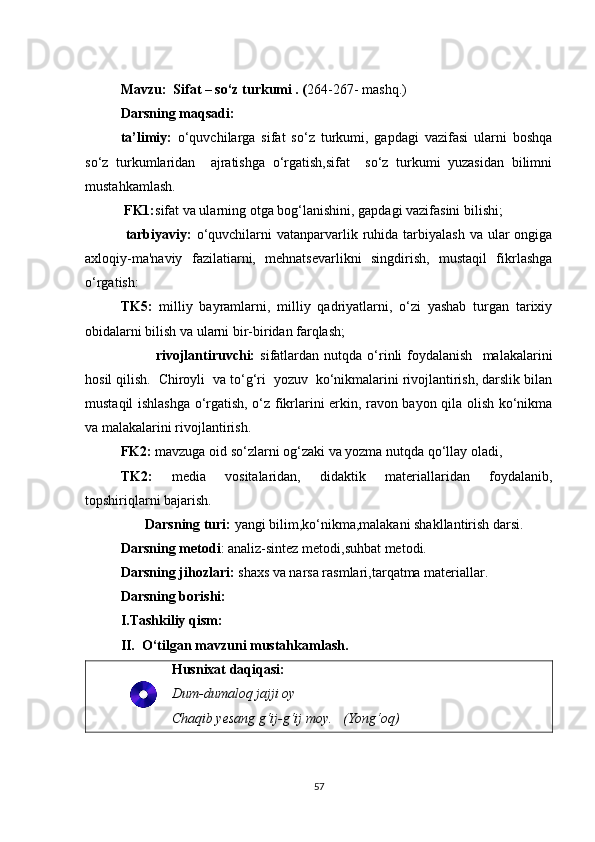 Mavzu:  Sifat – so‘z turkumi . ( 264-267- mashq.)
Darsning maqsadi: 
ta’limiy:   o‘quvchilarga   sifat   so‘z   turkumi,   gapdagi   vazifasi   ularni   boshqa
so‘z   turkumlaridan     ajratishga   o‘rgatish,sifat     so‘z   turkumi   yuzasidan   bilimni
mustahkamlash.
 FK1: sifat va ularning otga bog‘lanishini ,  gapdagi vazifasini  bilishi;
  tarbiyaviy:   o‘quvchilarni   vatanparvarlik  ruhida  tarbiyalash   va ular  ongiga
axloqiy-ma'naviy   fazilatiarni,   mehnatsevarlikni   singdirish,   mustaqil   fikrlashga
o‘rgatish:  
TK5:   milliy   bayramlarni,   milliy   qadriyatlarni,   o‘zi   yashab   turgan   tarixiy
obidalarni bilish va ularni bir-biridan farqlash;
              rivojlantiruvchi:   sifatlardan  nutqda  o‘rinli   foydalanish     malakalarini
hosil qilish.  Chiroyli  va to‘g‘ri  yozuv  ko‘nikmalarini rivojlantirish, darslik bilan
mustaqil ishlashga o‘rgatish, o‘z fikrlarini erkin, ravon bayon qila olish ko‘nikma
va malakalarini rivojlantirish.  
FK2:  mavzuga oid so‘zlarni og‘zaki va yozma nutqda qo‘llay oladi, 
TK2:   media   vositalaridan,   didaktik   materiallaridan   foydalanib,
topshiriqlarni bajarish.
        Darsning turi:  yangi bilim,ko‘nikma,malakani shakllantirish darsi.
Darsning metodi : analiz-sintez metodi,suhbat metodi.
Darsning jihozlari:  shaxs va narsa rasmlari,tarqatma materiallar.
Darsning borishi:
I.Tashkiliy qism:
II.  O‘tilgan mavzuni mustahkamlash.
Husnixat daqiqasi:
Dum-dumaloq jajji oy
Chaqib yesang g‘ij-g‘ij moy.   (Yong‘oq)
57 