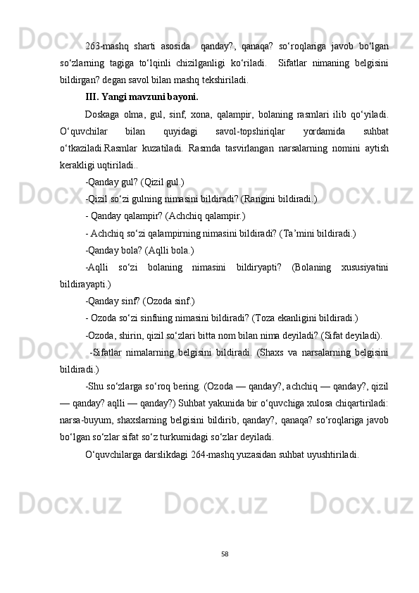 263-mashq   sharti   asosida     qanday?,   qanaqa?   so‘roqlariga   javob   bo‘lgan
so‘zlarning   tagiga   to‘lqinli   chizilganligi   ko‘riladi.     Sifatlar   nimaning   belgisini
bildirgan? degan savol bilan mashq tekshiriladi.
III. Yangi mavzuni bayoni.
Doskaga   olma,   gul,   sinf,   xona,   qalampir,   bolaning   rasmlari   ilib   qo‘yiladi.
O‘quvchilar   bilan   quyidagi   savol-topshiriqlar   yordamida   suhbat
o‘tkaziladi.Rasmlar   kuzatiladi.   Rasmda   tasvirlangan   narsalarning   nomini   aytish
kerakligi uqtiriladi..
-Qanday gul? (Qizil gul.) 
-Qizil so‘zi gulning nimasini bildiradi? (Rangini bildiradi.)
- Qanday qalampir? (Achchiq qalampir.)
- Achchiq so‘zi qalampirning nimasini bildiradi? (Ta’mini bildiradi.) 
-Qanday bola? (Aqlli bola.) 
-Aqlli   so‘zi   bolaning   nimasini   bildiryapti?   (Bolaning   xususiyatini
bildirayapti.) 
-Qanday sinf? (Ozoda sinf.)
- Ozoda so‘zi sinfning nimasini bildiradi? (Toza ekanligini bildiradi.) 
-Ozoda, shirin, qizil so‘zlari bitta nom bilan nima deyiladi? (Sifat deyiladi).
  -Sifatlar   nimalarning   belgisini   bildiradi.   (Shaxs   va   narsalarning   belgisini
bildiradi.) 
-Shu so‘zlarga so‘roq bering. (Ozoda — qanday?, achchiq — qanday?, qizil
— qanday? aqlli — qanday?) Suhbat yakunida bir o‘quvchiga xulosa chiqartiriladi:
narsa-buyum, shaxslarning belgisini bildirib, qanday?, qanaqa? so‘roqlariga javob
bo‘lgan so‘zlar sifat so‘z turkumidagi so‘zlar deyiladi.
O‘quvchilarga d arslikdagi 264-mashq yuzasidan suhbat uyushtiriladi.
58 