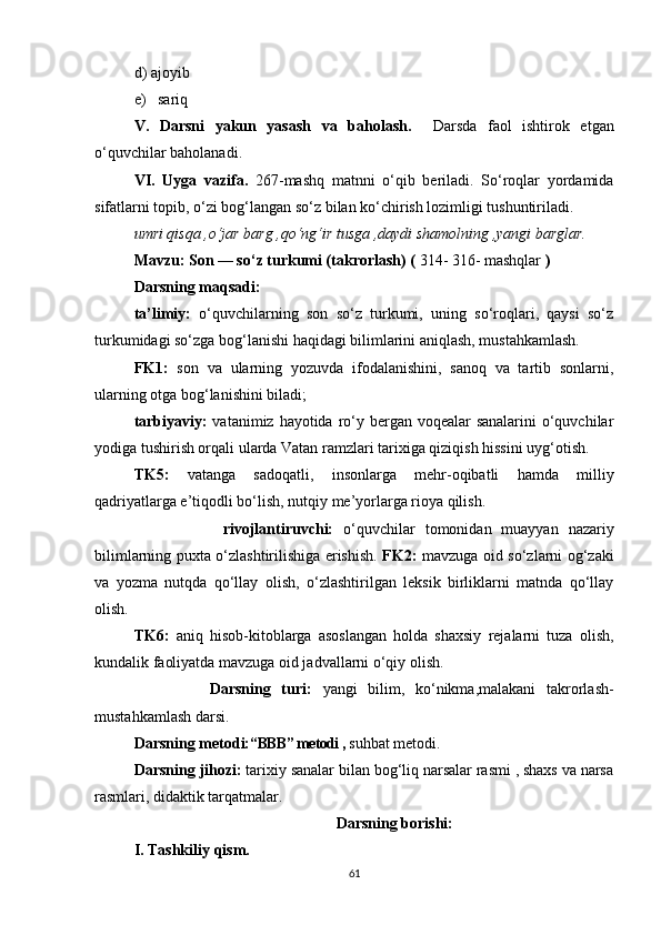 d) ajoyib
e)   sariq   
V.   Darsni   yakun   yasash   va   baholash.     Darsda   faol   ishtirok   etgan
o‘quvchilar baholanadi. 
VI.   Uyga   vazifa.   267-mashq   matnni   o‘qib   beriladi.   So‘roqlar   yordamida
sifatlarni topib, o‘zi bog‘langan so‘z bilan ko‘chirish lozimligi tushuntiriladi.
umri qisqa ,o‘jar barg ,qo‘ng‘ir tusga ,daydi shamolning ,yangi barglar.
Mavzu: Son — so‘z turkumi (takrorlash) (  314- 316- mashqlar  )
Darsning maqsadi:
ta’limiy:   o‘quvchilarning   son   so‘z   turkumi,   uning   so‘roqlari,   qaysi   so‘z
turkumidagi so‘zga bog‘lanishi haqidagi bilimlarini aniqlash, mustahkamlash. 
FK1:   son   va   ularning   yozuvda   ifodalanishini,   sanoq   va   tartib   sonlarni,
ularning otga bog‘lanishini biladi ;
tarbiyaviy:   vatanimiz hayotida ro‘y bergan voqealar sanalarini  o‘quvchilar
yodiga tushirish orqali ularda Vatan ramzlari tarixiga qiziqish hissini uyg‘otish.  
TK5:   vatanga   sadoqatli,   insonlarga   mehr-oqibatli   hamda   milliy
qadriyatlarga e’tiqodli bo‘lish, nutqiy me’yorlarga rioya qilish. 
                  rivojlantiruvchi:   o‘quvchilar   tomonidan   muayyan   nazariy
bilimlarning puxta o‘zlashtirilishiga erishish.   FK2:   mavzuga oid so‘zlarni og‘zaki
va   yozma   nutqda   qo‘llay   oli sh ,   o‘zlashtirilgan   leksik   birliklarni   matnda   qo‘llay
olish .  
TK6:   aniq   hisob-kitoblarga   asoslangan   holda   shaxsiy   rejalarni   tuza   olish,
kundalik faoliyatda mavzuga oid jadvallarni o‘qiy olish. 
              Darsning   turi:   yangi   bilim,   ko‘nikma,malakani   takrorlash-
mustahkamlash darsi.
Darsning metodi: “BBB” metodi ,  suhbat metodi.
Darsning jihozi:  tarixiy sanalar bilan bog‘liq narsalar rasmi , shaxs va narsa
rasmlari, didaktik tarqatmalar.  
                                                    Darsning borishi:
I. Tashkiliy qism.
61 