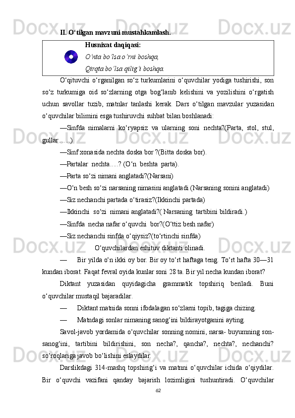 II. O‘tilgan mavzuni mustahkamlash.
Husnixat daqiqasi:
O‘nta bo‘lsa o‘rni boshqa,
Qirqta bo‘lsa qilig‘i boshqa.
O‘qituvchi   o‘rganilgan   so‘z   turkumlarini   o‘quvchilar   yodiga   tushirishi,   son
so‘z   turkumiga   oid   so‘zlarning   otga   bog‘lanib   kelishini   va   yozilishini   o‘rgatish
uchun   savollar   tuzib,   matnlar   tanlashi   kerak.   Dars   o‘tilgan   mavzular   yuzasidan
o‘quvchilar bilimini esga tushiruvchi suhbat bilan boshlanadi:
—Sinfda   nimalarni   ko‘ryapsiz   va   ularning   soni   nechta?(Parta,   stol,   stul,
gullar.......)
—Sinf xonasida nechta doska bor ?(Bitta doska bor).
—Partalar  nechta.....? (O‘n  beshta  parta).
—Parta so‘zi nimani anglatadi?(Narsani)
—O‘n besh so‘zi narsaning nimasini anglatadi (Narsaning sonini anglatadi)
—Siz nechanchi partada o‘tirasiz?(Ikkinchi partada)
—Ikkinchi  so‘zi  nimani anglatadi?( Narsaning  tartibini bildiradi.)
—Sinfda  necha nafar o‘quvchi  bor?(O‘ttiz besh nafar)
—Siz nechanchi sinfda o‘qiysiz?(to‘rtinchi sinfda)
                    O‘quvchilardan eshituv diktanti olinadi.
— Bir yilda o‘n ikki oy bor. Bir oy to‘rt haftaga teng. To‘rt hafta 30—31
kundan iborat. Faqat fevral oyida kunlar soni 28 ta. Bir yil necha kundan iborat?
Diktant   yuzasidan   quyidagicha   grammatik   topshiriq   beriladi.   Buni
o‘quvchilar mustaqil bajaradilar.
— Diktant matnida sonni ifodalagan so‘zlarni topib, tagiga chizing.
— Matndagi sonlar nimaning sanog‘ini bildirayotganini ayting.
Savol-javob yordamida o‘quvchilar sonning nomini, narsa- buyumning son-
sanog‘ini,   tartibini   bildirishini,   son   necha?,   qancha?,   nechta?,   nechanchi?
so‘roqlariga javob bo‘lishini eslaydilar.
Darslikdagi   314-mashq   topshirig‘i   va   matnni   o‘quvchilar   ichida   o‘qiydilar.
Bir   o‘quvchi   vazifani   qanday   bajarish   lozimligini   tushuntiradi.   O‘quvchilar
62 