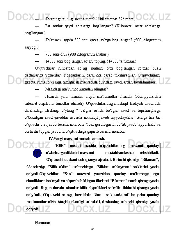 — Tortning uzunligi necha metr? (2 kilometr-u 396 metr.)
— Bu   sonlar   qaysi   so‘zlarga   bog‘langan?   (Kilometr,   metr   so‘zlariga
bog‘langan.)
— To‘rtinchi  gapda   500  soni  qaysi   so‘zga  bog‘langan?   (500  kilogramm
saryog‘.)
— 900 soni-chi? (900 kilogramm shakar.)
— 14000 soni bog‘langan so‘zni toping. (14000 ta tuxum.)
O‘quvchilar   suhbatdan   so‘ng   sonlarni   o‘zi   bog‘langan   so‘zlar   bilan
daftarlariga   yozadilar.   Yozganlarini   darslikka   qarab   tekshiradilar.   O‘quvchilarni
gazeta, jurnal o‘qishga qiziqtirish maqsadida quyidagi savollardan foydalaniladi:
— Matndagi ma’lumot nimadan olingan?
— Hozirda   yana   nimalar   orqali   ma’lumotlar   olinadi?   (Kompyuterdan
internet orqali ma’lumotlar olinadi). O‘quvchilarning mustaqil  faoliyati davomida
darslikdagi   „Eslang,   o‘ylang   “   belgisi   ostida   bo‘lgan   savol   va   topshiriqlarga
o‘tkazilgan   savol-javoblar   asosida   mustaqil   javob   tayyorlaydilar.   Bunga   har   bir
o‘quvchi o‘zi javob berishi mumkin. Yoki guruh-guruh bo‘lib javob tayyorlashi va
bir kishi topgan javobini o‘qituvchiga gapirib berishi mumkin.
                IV.Yangi mavzuni mustahkamlash.
    “BBB”   metodi   asosida   o‘quvchilarning   mavzuni   qanday
o‘zlashtirganliklarini,mavzuni     mustahkamlashda   tekshiriladi.
O‘qituvchi doskani uch qismga ajratadi. Birinchi qismiga “Bilaman”,
ikkinchisiga   “Bilib   oldim”,   uchinchisiga   “Bilishni   xohlayman”   so‘zlarini   yozib
qo‘yadi.O‘quvchilar   “Son”   mavzusi   yuzasidan   qanday   ma’lumotga   ega
ekanliklarini so‘raydi va o‘quvchi bildirgan fikrlarni “Bilaman” nomli qismga yozib
qo‘yadi.   Bugun   darsda   nimalar   bilib   olganliklari   so‘ralib,   ikkinchi   qismga   yozib
qo‘yiladi.   O‘qituvchi   so‘nggi   bosqichda   “Son   -   so‘z   turkumi”   bo‘yicha   qanday
ma’lumotlar   olish   istagida   ekanligi   so‘raladi,   doskaning   uchinchi   qismiga   yozib
qo‘yadi. 
Namuna:
64 