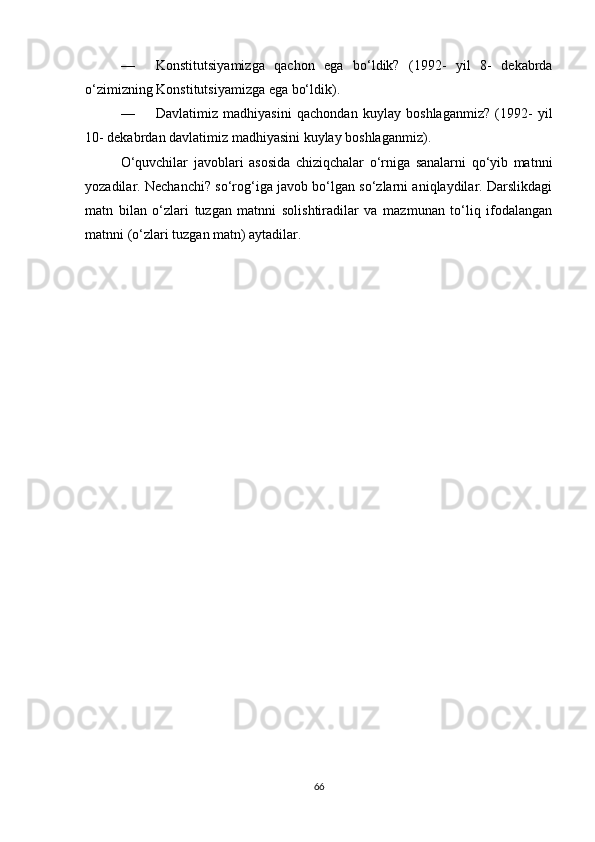 — Konstitutsiyamizga   qachon   ega   bo‘ldik?   (1992-   yil   8-   dekabrda
o‘zimizning Konstitutsiyamizga ega bo‘ldik).
— Davlatimiz   madhiyasini   qachondan   kuylay   boshlaganmiz?   (1992-   yil
10- dekabrdan davlatimiz madhiyasini kuylay boshlaganmiz).
O‘quvchilar   javoblari   asosida   chiziqchalar   o‘rniga   sanalarni   qo‘yib   matnni
yozadilar. Nechanchi? so‘rog‘iga javob bo‘lgan so‘zlarni aniqlaydilar. Darslikdagi
matn   bilan   o‘zlari   tuzgan   matnni   solishtiradilar   va   mazmunan   to‘liq   ifodalangan
matnni (o‘zlari tuzgan matn) aytadilar.
66 