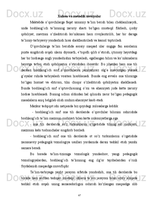 Xulosa va metodik tavsiyalar
Maktabda   o’quvchilarga   faqat   umumiy   ta’lim   berish   bilan   cheklanilmaydi,
unda   boshlang’ich   ta’limning   zaruriy   sharti   bo’lgan   mustaqil   fikrlash,   ijodiy
qobiliyat,   mavzuni   o’zlashtirish   ko’nikmasi   ham   rivojlantirilib,   har   bir   darsga
ta’limiy-tarbiyaviy yondashish hissi shakllantiriladi va kamol toptiriladi. 
O’quvchilarga   ta’lim   berishda   asosiy   maqsad   ular   ongiga   fan   asoslarini
puxta singdirish orqali ularni diyonatli, e’tiqodli qilib o’stirish, ijtimoiy hayotdagi
har bir hodisaga ongli yondashishni tarbiyalash, egallangan bilim va ko’nikmalarni
hayotga   tatbiq   etish   qobiliyatini   o’stirishdan   iboratdir.   Bu   jihatdan   ham   ona   tili
darslari   boshlang’ich   sinf   o’quvchilarini   jamiyatimiz   olg’a   surayotgan   yuksak
g’oyalar   ruhida   tarbiyalash   vositasi   hisoblanadi.   Bunda   eng   avvalo   ona   tilimizga
bo’lgan   hurmat   va   ehtirom,   tilni   chuqur   o’zlashtirish   qobiliyatini   shakllanadi.
Bunda   boshlang’ich   sinf   o’qituvchisining   o’rni   va   ahamiyati   juda   katta   zaruriy
hodisa   hisoblanadi.   Buning   uchun  oldindan   hal   qilinishi   zarur   bo’lgan  pedagogik
masalalarni aniq belgilab olish muhim ahamiyat kasb etadi. 
Mazkur tadqiqot ishi natijasida biz quyidagi xulosalarga keldik:
  -   boshlang’ich   sinf   ona   tili   darslarida   o’quvchilar   bilimini   oshirishda
boshlang’ich ta’lim mazmun-mohiyati bilan katta imkoniyatlarga ega. 
-   ona   tili   darslarida   so’z   turkumlarini   o’rgatishda   tilning   asl   mohiyati,
mazmuni kabi tushunchalar singdirib boriladi. 
-   boshlang’ich   sinf   ona   tili   darslarida   ot   so’z   turkumlarini   o’rgatishda
zamonaviy   pedagogik   texnologiya   usullari   yordamida   darsni   tashkil   etish   yaxshi
samara beradi. 
Bu   borada   ta’lim-tizimiga   texnologik   yondashuv,   yangi   pedagogik
texnologiyalardan,   boshlang’ich   ta’limning   eng   ilg’or   tajribalaridan   o’rinli
foydalanish maqsadga muvofiqdir. 
Ta’lim-tarbiyaga   yaxlit   jarayon   sifatida   yondoshib,   ona   tili   darslarida   bu
borada ham sinfdan tashqari  mustaqil  ishlarni ta’lim jarayoni bilan uzviy aloqada
tashkil   etish   orqali   uning   samaradorligini   oshirish   ko’zlangan   maqsadga   olib
67 