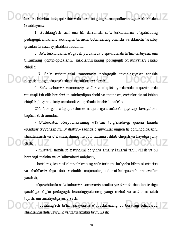 boradi.   Mazkur   tadqiqot   ishimizda   ham   belgilagan   maqsadlarimizga   erishdik   deb
hisoblaymiz. 
1.   Boshlang’ich   sinf   ona   tili   darslarida   so’z   turkumlarini   o’rgatishning
pedagogik  muammo  ekanligini   birinchi  bobimizning  birinchi   va  ikkinchi   tarkibiy
qismlarida nazariy jihatdan asoslandi. 
2. So’z turkumlarini o’rgatish yordamida o’quvchilarda ta’lim-tarbiyani, ona
tilimizning   qonun-qoidalarini   shakllantirishning   pedagogik   xususiyatlari   ishlab
chiqildi.
  3.   So’z   turkumlarini   zamonaviy   pedagogik   texnologiyalar   asosida
o’rgatishning pedagogik shart-sharoitlari aniqlandi. 
4.   So’z   turkumini   zamonaviy   usullarda   o’qitish   yordamida   o’quvchilarda
mustaqil ish olib borishni ta’minlaydigan shakl va metodlar, vositalar tizimi ishlab
chiqildi, bu jihat ilmiy asoslandi va tajribada tekshirib ko’rildi. 
Olib   borilgan   tadqiqot   ishimiz   natijalariga   asoslanib   quyidagi   tavsiyalarni
taqdim etish mumkin: 
-   O’zbekiston   Respublikasining   «Ta’lim   to’g’risida»gi   qonuni   hamda
«Kadrlar tayyorlash milliy dasturi» asosida o’quvchilar ongida til qonunqoidalarini
shakllantirish va o’zlashtirishning maqbul tizimini ishlab chiqish va hayotga joriy
etish;
  -   mustaqil   tarzda   so’z   turkumi   bo’yicha   amaliy   ishlarni   tahlil   qilish   va   bu
boradagi malaka va ko’nikmalarni aniqlash; 
- boshlang’ich sinf o’quvchilarining so’z turkumi bo’yicha bilimini oshirish
va   shakllantirishga   doir   metodik   majmualar,   axborot-ko’rgazmali   materiallar
yaratish; 
-o’quvchilarda so’z turkumini zamonaviy usullar yordamida shakllantirishga
qaratilgan   ilg’or   pedagogik   texnologiyalarning   yangi   metod   va   usullarini   izlab
topish, uni amaliyotga joriy etish;
  -   boshlang’ich   ta’lim   jarayonida   o’quvchilarning   bu   boradagi   bilimlarini
shakllantirishda uzviylik va uzluksizlikni ta’minlash; 
68 