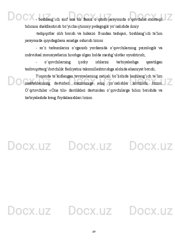-   boshlang’ich   sinf   ona   tili   fanini   o’qitish   jarayonida   o’quvchilar   mustaqil
bilimini shakllantirish bo’yicha ijtimoiy pedagogik yo’nalishda ilmiy
-tadqiqotlar   olib   borish   va   hokazo.   Bundan   tashqari,   boshlang’ich   ta’lim
jarayonida quyidagilarni amalga oshirish lozim: 
-   so’z   turkumlarini   o’rganish   yordamida   o’quvchilarning   psixologik   va
individual xususiyatlarini hisobga olgan holda mashg’ulotlar uyushtirish; 
-   o’quvchilarning   ijodiy   ishlarini   tarbiyalashga   qaratilgan
tashviqottarg’ibotchilik faoliyatini takomillashtirishga alohida ahamiyat berish; 
Yuqorida  ta’kidlangan tavsiyalarning  natijali  bo’lishida  boshlang’ich ta’lim
maktablarining   dasturlari   mazmuniga   aniq   yo’nalishlar   kiritilishi   lozim.
O’qituvchilar   «Ona   tili»   darsliklari   dasturidan   o’quvchilarga   bilim   berishda   va
tarbiyalashda keng foydalanishlari lozim. 
69 