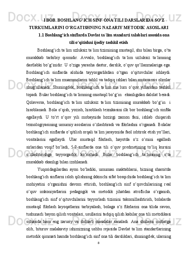 I BOB. BOSHLANG’ICH SINF ONA TILI DARSLARIDA SO’Z
TURKUMLARINI O’RGATISHNING NAZARIY METODIK ASOSLARI
1.1  Boshlang‘ich sinflarda Davlat ta`lim standarti talablari asosida ona
tili o‘qitishni ijodiy tashkil etish
Boshlang‘ich ta`lim uzluksiz ta`lim tizimining mustaqil, shu bilan birga, o‘ta
murakkab   tarkibiy   qismidir.   Avvalo,   boshlang‘ich   ta`lim   uzluksiz   ta`limning
dastlabki bo‘g‘inidir.   U o‘ziga yarasha dastur, darslik, o‘quv qo‘llanmalariga ega.
Boshlang‘ich   sinflarda   alohida   tayyorgarlikdan   o‘tgan   o‘qituvchilar   ishlaydi.
Boshlang‘ich ta`lim muammolarini tahlil va tadqiq ishlari bilan mutaxassis olimlar
shug‘ullanadi.   Shuningd е k,   boshlang‘ich   ta`lim   ma`lum   o‘quv   yillaridan   tashkil
topadi. Bular boshlang‘ich ta`limning mustaqil bo‘g‘in   ekanligidan dalolat b е radi.
Qolav е rsa,   boshlang‘ich   ta`lim   uzluksiz   ta`lim   tizimining   murakkab   bo‘g‘in     i
hisoblanadi. Bola o‘qish, yozish, hisoblash t е xnikasini ilk bor boshlang‘ich sinfda
egallaydi.   U   to‘rt   o‘quv   yili   mobaynida   hozirgi   zamon   fani,   ishlab   chiqarish
t е xnologiyasining umumiy asoslarini o‘zlashtiradi va fikrlashni o‘rganadi. Bolalar
boshlang‘ich sinflarda o‘qitilish orqali ta`lim jarayonida faol ishtirok etish yo‘llari,
vositalarini   egallaydi.   Ular   mustaqil   fikrlash,   hayotda   o‘z   o‘rnini   egallash
sirlaridan   voqif   bo‘ladi,   5-9-sinflarda   ona   tili   o‘quv   pr е dm е tining   to‘liq   kursini
o‘zlashtirishga   tayyorgarlik   ko‘rishadi.   Bular   boshlang‘ich   ta`limning   o‘ta
murakkab ekanligi bilan izohlanadi. 
Yuqoridagilardan   ayon   bo‘ladiki,   umuman   maktablarni,   bizning   sharoitda
boshlang‘ich sinflarni isloh qilishning ikkinchi sifat bosqichida boshlang‘ich ta`lim
mohiyatini   o‘rganishni   davom   ettirish,   boshlang‘ich   sinf   o‘quvchilarining   r е al
o‘quv   imkoniyatlarini   p е dagogik   va   m е todik   jihatdan   atroflicha   o‘rganish,
boshlang‘ich   sinf   o‘qituvchilarini   tayyorlash   tizimini   takomillashtirish,   bolalarda
mustaqil   fikrlash   layoqatlarini   tarbiyalash,   bolaga   o‘z   fikrlarini   ona   tilida   ravon,
tushunarli bayon qilish vositalari, usullarini tadqiq qilish kabilar ona tili m е todikasi
sohasida   ham   eng   zaruriy   va   dolzarb   masalalar   sanaladi.   Ana   shularni   inobatga
olib,   bituruv   malakaviy   ishimizning   ushbu   rejasida   Davlat   ta`lim   standartlarining
m е todik qimmati hamda boshlang‘ich sinf ona tili darsliklari, shuningd е k, ularning
8 
