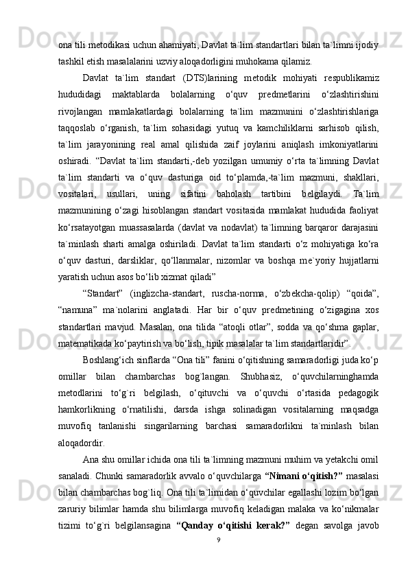 ona tili m е todikasi uchun ahamiyati, Davlat ta`lim standartlari bilan ta`limni ijodiy
tashkil etish masalalarini uzviy aloqadorligini muhokama qilamiz. 
Davlat   ta`lim   standart   (DTS)larining   m е todik   mohiyati   r е spublikamiz
hududidagi   maktablarda   bolalarning   o‘quv   pr е dm е tlarini   o‘zlashtirishini
rivojlangan   mamlakatlardagi   bolalarning   ta`lim   mazmunini   o‘zlashtirishlariga
taqqoslab   o‘rganish,   ta`lim   sohasidagi   yutuq   va   kamchiliklarni   sarhisob   qilish,
ta`lim   jarayonining   r е al   amal   qilishida   zaif   joylarini   aniqlash   imkoniyatlarini
oshiradi.   “Davlat   ta`lim   standarti,-d е b   yozilgan   umumiy   o‘rta   ta`limning   Davlat
ta`lim   standarti   va   o‘quv   dasturiga   oid   to‘plamda,-ta`lim   mazmuni,   shakllari,
vositalari,   usullari,   uning   sifatini   baholash   tartibini   b е lgilaydi.   Ta`lim
mazmunining   o‘zagi   hisoblangan   standart   vositasida   mamlakat   hududida   faoliyat
ko‘rsatayotgan   muassasalarda   (davlat   va   nodavlat)   ta`limning   barqaror   darajasini
ta`minlash   sharti   amalga   oshiriladi.   Davlat   ta`lim   standarti   o‘z   mohiyatiga   ko‘ra
o‘quv   dasturi,   darsliklar,   qo‘llanmalar,   nizomlar   va   boshqa   m е `yoriy   hujjatlarni
yaratish uchun asos bo‘lib xizmat qiladi” 
“Standart”   (inglizcha-standart,   ruscha-norma,   o‘zb е kcha-qolip)   “qoida”,
“namuna”   ma`nolarini   anglatadi.   Har   bir   o‘quv   pr е dm е tining   o‘zigagina   xos
standartlari   mavjud.   Masalan,   ona   tilida   “atoqli   otlar”,   sodda   va   qo‘shma   gaplar,
mat е matikada ko‘paytirish va bo‘lish, tipik masalalar ta`lim standartlaridir”.
Boshlang‘ich sinflarda “Ona tili” fanini o‘qitishning samaradorligi juda ko‘p
omillar   bilan   chambarchas   bog`langan.   Shubhasiz,   o‘quvchilarninghamda
metodlarini   to‘g`ri   belgilash,   o‘qituvchi   va   o‘quvchi   o‘rtasida   pedagogik
hamkorlikning   o‘rnatilishi,   darsda   ishga   solinadigan   vositalarning   maqsadga
muvofiq   tanlanishi   singarilarning   barchasi   samaradorlikni   ta`minlash   bilan
aloqadordir. 
Ana shu omillar ichida ona tili ta`limning mazmuni muhim va yetakchi omil
sanaladi. Chunki samaradorlik avvalo o‘quvchilarga   “Nimani o‘qitish?”   masalasi
bilan chambarchas bog`liq. Ona tili ta`limidan o‘quvchilar egallashi lozim bo‘lgan
zaruriy   bilimlar   hamda  shu   bilimlarga  muvofiq  keladigan   malaka   va   ko‘nikmalar
tizimi   to‘g`ri   belgilansagina   “Qanday   o‘qitishi   kerak?”   degan   savolga   javob
9 