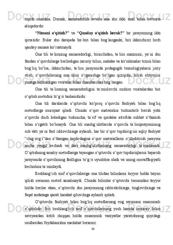 topish   mumkin.   Demak,   samaradorlik   avvalo   ana   shu   ikki   omil   bilan   bevosita
aloqadordir. 
“Nimani   o‘qitish?”   va   “Qanday   o‘qitish   kerak?”   bir   jarayonning   ikki
qirrasidir.   Bular   shu   darajada   bir-biri   bilan   bog`langanki,   biri   ikkinchisiz   hech
qanday samara ko‘rsatmaydi. 
Ona   tili   ta`limning   samaradorligi,   birinchidan,   ta`lim   mazmuni,   ya`ni   shu
fandan o‘quvchilarga beriladigan zaruriy bilim, malaka va ko‘nikmalar tizimi bilan
bog`liq   bo‘lsa,   ikkinchidan,   ta`lim   jarayonida   pedagogik   texnologiyalarni   joriy
etish,   o‘quvchilarning   ona   tilini   o‘rganishga   bo‘lgan   qiziqishi,   bilish   ehtiyojini
yuzaga keltiradigan vositalar bilan chambarchas bog`langan. 
Ona   tili   ta`limning   samaradorligini   ta`minlovchi   muhim   vositalardan   biri
o‘qitish metodini to‘g`ri tanlanishidir. 
Ona   tili   darslarida   o‘qituvchi   ko‘proq   o‘quvchi   faoliyati   bilan   bog`liq
metodlarga   murojaat   qiladi.   Chunki   o‘quv   materialini   tushuntirib   berish   yoki
o‘quvchi   duch   keladigan   tushuncha,   ta`rif   va   qoidalar   atrofida   suhbat   o‘tkazish
bilan   o‘rgatib   bo‘lmaydi.   Ona   tili   mashg`ulotlarida   o‘quvchi   ta`limjarayonining
sub`ekti ya`ni faol ishlovchisiga aylanib, har bir o‘quv topshirig`ini aqliy faoliyat
“chig`irig`i”dan   o‘tkazgan   taqdirdagina   o‘quv   materiallarni   o‘zlashtirish   jarayoni
ancha   yengil   kechadi   va   dars   mashg`ulotlarining   samaradorligi   ta`minlanadi.
O‘qitishning amaliy metodlariga tayangan o‘qituvchi o‘quv topshiriqlarini bajarish
jarayonida  o‘quvchining faolligini  to‘g`ri  uyushtira oladi  va uning muvaffaqiyatli
kechishini ta`minlaydi. 
Boshlang‘ich   sinf   o‘quvchilariga   ona   tilidan   bilimlarni   tayyor   holda   bayon
qilish   serunum   metod   sanalmaydi.   Chunki   bilimlar   o‘qituvchi   tomonidan   tayyor
holda   berilar   ekan,   o‘qituvchi   shu   jarayonning   ishtirokchisiga,   tinglovchisiga   va
faqat andazaga qarab harakat qiluvchiga aylanib qoladi. 
O‘qituvchi   faoliyati   bilan   bog`liq   metodlarning   eng   serunumi   muammoli
o‘qitishdir.   Biz   boshlang‘ich   sinf   o‘quvchilarining   yosh   hamda   umumiy   bilim
saviyasidan   kelib   chiqqan   holda   muammoli   vaziyatlar   yaratishning   quyidagi
usullaridan foydalanishni maslahat beramiz: 
10 
