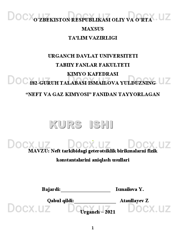 O`ZB Е KISTON R Е SPUBLIKASI OLIY VA O`RTA
MAXSUS
TA'LIM VAZIRLIGI
URGANCH DAVLAT UNIV Е RSIT Е TI
TABIIY FANLAR FAKULTETI
KIMYO KAFEDRASI
1 8 2 -GURUH TALABASI  ISMAILOVA YULDUZNING
“NEFT VA GAZ KIMYOSI”   FANIDAN TAYYORLAGAN
.
MAVZU :   Neft tarkibidagi geterotsiklik birikmalarni fizik
konstantalarini aniqlash  usullari
Bajardi:___________________    Ismailova Y.
Qabul qildi:________________   Ataullayev Z
Urganch – 2021
1KURS  ISHIKURS  ISHI  