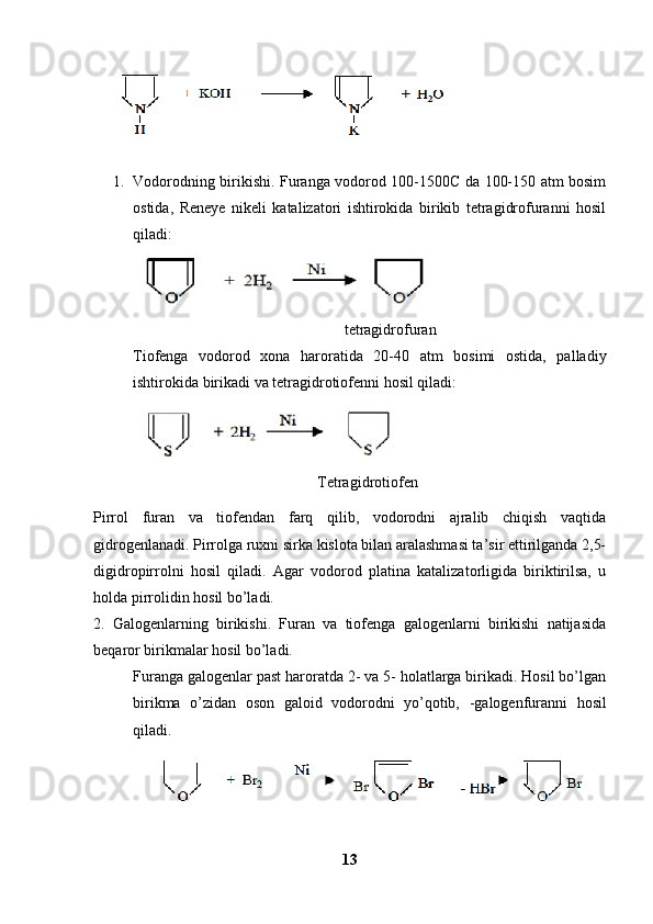 1. Vodorodning birikishi. Furanga vodorod 100-1500C da 100-150 atm bosim
ostida,   Reneye   nikeli   katalizatori   ishtirokida   birikib   tetragidrofuranni   hosil
qiladi:
                                                       tetragidrofuran
Tiofenga   vodorod   xona   haroratida   20-40   atm   bosimi   ostida,   palladiy
ishtirokida birikadi va tetragidrotiofenni hosil qiladi:
                                                Tetragidrotiofen 
Pirrol   furan   va   tiofendan   farq   qilib,   vodorodni   ajralib   chiqish   vaqtida
gidrogenlanadi. Pirrolga ruxni sirka kislota bilan aralashmasi ta’sir ettirilganda 2,5-
digidropirrolni   hosil   qiladi.   Agar   vodorod   platina   katalizatorligida   biriktirilsa,   u
holda pirrolidin hosil bo’ladi. 
2.   Galogenlarning   birikishi.   Furan   va   tiofenga   galogenlarni   birikishi   natijasida
beqaror birikmalar hosil bo’ladi. 
Furanga galogenlar past haroratda 2- va 5- holatlarga birikadi. Hosil bo’lgan
birikma   o’zidan   oson   galoid   vodorodni   yo’qotib,   -galogenfuranni   hosil
qiladi.
13 