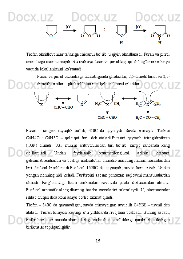 Tiofen oksidlovchilar ta’siriga chidamli bo’lib, u qiyin oksidlanadi. Furan va pirrol
ozonolizga oson uchraydi. Bu reaksiya furan va pirroldagi qo’sh bog’larni reaksiya
vaqtida lokallanishini ko’rsatadi. 
Furan va pirrol ozonolizga uchratilganda glioksalni, 2,5-dimetilfuran va 2,5-
dimetilpirrollar – glioksal bilan metilgiloksal hosil qiladilar:
Furan   –   rangsiz   suyuqlik   bo’lib,   310C   da   qaynaydi.   Suvda   erimaydi.   Tarkibi
C4H4O   :   C4H3O   –   qoldiqni   furil   deb   ataladi.Furanni   qaytarib   tetrogidrofuran
(TGF)   olinadi.   TGF   muhim   erituvchilardan   biri   bo’lib,   kimyo   sanoatida   keng
qo’llaniladi.   Undan   foydalanib   tetrametilenglikol,   adipin   kislotasi
geksametilendiamin va boshqa mahsulotlar olinadi.Furanning muhim hosilalaridan
biri   furfurol   hisoblanadi.Furfurol   1620C   da   qaynaydi,   suvda   kam   eriydi.   Undan
yongan nonning hidi keladi. Furfurolni asosan pentozan saqlovchi mahsulotlardan
olinadi.   Farg’onadagi   furan   birikmalari   zavodida   paxta   sheluxasidan   olinadi.
Furfurol   aromatik   aldegidlarning   barcha   xossalarini   takrorlaydi.   U,   plastmassalar
ishlab chiqarishda xom ashyo bo’lib xizmat qiladi. 
Tiofen   – 840C da qaynaydigan, suvda erimaydigan suyuqlik C4H3S – tiyenil deb
ataladi.  Tiofen  kimyosi  keyingi  o’n  yilliklarda   rivojlana  boshladi.   Buning  sababi,
tiofen hosilalari orasida shamollashga va boshqa kasalliklarga qarshi ishlatiladigan
birikmalar topilganligidir. 
15 