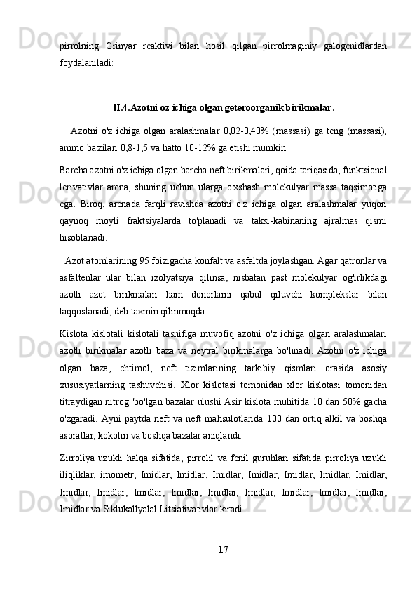 pirrolning   Grinyar   reaktivi   bilan   hosil   qilgan   pirrolmaginiy   galogenidlardan
foydalaniladi:
II.4.Azotni oz ichiga olgan geteroorganik birikmalar.
      Azotni   o'z   ichiga   olgan   aralashmalar   0,02-0,40%   (massasi)   ga   teng   (massasi),
ammo ba'zilari 0,8-1,5 va hatto 10-12% ga etishi mumkin.
Barcha azotni o'z ichiga olgan barcha neft birikmalari, qoida tariqasida, funktsional
lerivativlar   arena,   shuning   uchun   ularga   o'xshash   molekulyar   massa   taqsimotiga
ega.   Biroq,   arenada   farqli   ravishda   azotni   o'z   ichiga   olgan   aralashmalar   yuqori
qaynoq   moyli   fraktsiyalarda   to'planadi   va   taksi-kabinaning   ajralmas   qismi
hisoblanadi.
  Azot atomlarining 95 foizigacha konfalt va asfaltda joylashgan. Agar qatronlar va
asfaltenlar   ular   bilan   izolyatsiya   qilinsa,   nisbatan   past   molekulyar   og'irlikdagi
azotli   azot   birikmalari   ham   donorlarni   qabul   qiluvchi   komplekslar   bilan
taqqoslanadi, deb taxmin qilinmoqda.
Kislota   kislotali   kislotali   tasnifiga   muvofiq   azotni   o'z   ichiga   olgan   aralashmalari
azotli   birikmalar   azotli   baza   va   neytral   birikmalarga   bo'linadi.   Azotni   o'z   ichiga
olgan   baza,   ehtimol,   neft   tizimlarining   tarkibiy   qismlari   orasida   asosiy
xususiyatlarning   tashuvchisi.   Xlor   kislotasi   tomonidan   xlor   kislotasi   tomonidan
titraydigan nitrog 'bo'lgan bazalar  ulushi  Asir kislota muhitida 10 dan 50% gacha
o'zgaradi.   Ayni   paytda   neft   va   neft   mahsulotlarida   100   dan   ortiq   alkil   va   boshqa
asoratlar, kokolin va boshqa bazalar aniqlandi.
Zirroliya   uzukli   halqa   sifatida,   pirrolil   va   fenil   guruhlari   sifatida   pirroliya   uzukli
iliqliklar,   imometr,   Imidlar,   Imidlar,   Imidlar,   Imidlar,   Imidlar,   Imidlar,   Imidlar,
Imidlar,   Imidlar,   Imidlar,   Imidlar,   Imidlar,   Imidlar,   Imidlar,   Imidlar,   Imidlar,
Imidlar va Siklukallyalal Litsiativativlar kiradi.
17 