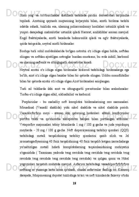 Xom   yog'   va   to'rtburchaklar   distillash   tarkibida   piridin   derivativlari   ko'pincha
topiladi.   Azotning   qaynash   nuqtasining   ko'payishi   bilan,   azotli   birikma   tarkibi
odatda   oshadi,   tuzilishi   esa,   ularning   poliarromlomiy   hosilalari   ustunlik   qiladi   va
yuqori  darajadagi  mahsulotlar  ustunlik  qiladi  Harorat, anilikliklar  asosan  mavjud.
Engil   fraktsiyalarda,   azotli   bazalarda   hukmronlik   qiladi   va   og'ir   fraktsiyalarda,
qoida tariqasida, neytral azotli birikmalar.
Boshqa  turli  sohil  molekulalarida bo'lgan  netrotni  o'z  ichiga olgan holda, neftdan
olingan va neftdan ajratilgan netroglar bundan mustasno, bu erda indoll, karbozol
va ularning naftenik va oltingugurtli derivativlar kiradi.
Neytral   azotni   o'z   ichiga   olgan   birikmalar   kislorod   tarkibidagi   birikmalarga   ega
bo'lib, azot o'z ichiga olgan bazalar bilan bir qatorda olingan. Ushbu monofiztallar
bilan bir qatorda azotni o'z ichiga olgan Azot birikmalari aniqlangan.
Turli   xil   tsikllarda   ikki   azot   va   oltingugurtli   persotomlar   bilan   aralashmalar:
Tiofen-o'z ichiga olgan alkil, sikloalkiliol va karbozol.
  Porphirinlar   -   bu   mahalliy   neft   kompleksi   birikmalarining   xos   namunalari.
Mouadinal   (Vanadil   shaklida)   yoki   nikel   shaklida   va   nikel   shaklida   porish.
Vanadileforfirin   moyi   -   asosan   ikki   qatorning   hodimlari:   alkinli   konfiryrinlar
portfen   tsikli   va   qo'shimcha   siklopenten   halqasi   bilan   portlangan   atfirinlar.
Vetaporfire   majmualari   tabiiy   bitumlarda   1   mg   /   100   g   gacha   va   juda   yopishqoq
moylarda   -   20   mg   /   100   g   gacha.   Neft   dispersiyasining   tarkibiy   qismlari   (QQS)
tarkibidagi   metall   tarqalishining   tarkibiy   qismlarini   qazib   olish   va   Jel
xromatografiyasining 40 foizi tarqalishining 40 foizi tarqalib ketgan zarrachalarga
yo'naltirilgan   metall   holatli   komplekslarning   taqsimlanishining   mohiyatini
o'rganishda   (   Taxminan   yadroda   teng   ravishda   teng   ravishda   teng   ravishda   teng
ravishda   teng   ravishda   teng   ravishda   teng   ravishda)   va   qolgan   qismi   va   Nikel
yegrizinlari   tarqatish   muhitida   mavjud.   Asfaryes   tarkibidagi   vanadilporfyfyfyfyes
neftning   er   yuzasiga   katta   hissa   qo'shadi,   chunki   asfartenlar   faolligi   oz.   Kamroq
darajada, Misponesning deputat tuzilishiga ta'siri va neft tizimlarida fazaviy o'tishi
18 