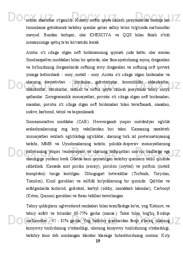 uchun   sharoitlar   o'rganildi.   Kuratiy   neftni   qayta   ishlash   jarayonlarida   boshqa   har
tomonlama getrokomik tarkibiy qismlar qatori salbiy ta'siri to'g'risida ma'lumotlar
mavjud.   Bundan   tashqari,   ular   KNESCIYA   va   QQS   bilan   fazali   o'tish
mexanizmiga qattiq ta'sir ko'rsatishi kerak.
Azotni   o'z   ichiga   olgan   neft   birikmasining   qiymati   juda   katta,   ular   asosan
Smoloaspalten moddalari bilan bir qatorda, ular faza ajratishning suyuq chegaralari
va   bo'linishning   chegaralarida   neftning   siviy   chegaralari   va   neftning   neft   quvvati
yuzaga   keltirishadi   -   moy,   metall   -   moy.   Azotni   o'z   ichiga   olgan   birikmalar   va
ularning   derivativlari   -   piridinlar,   gidrotsitiplar,   kinozolinlar,   okkroksitlar,
okkoksitlar,   okroksitlar,   tashish   va   neftni   qayta   ishlash   jarayonida   tabiiy   moyli
qatlamlar.   Zirrogrammlik   xususiyatlari,   pirrotni   o'z   ichiga   olgan   neft   birikmalari,
masalan,   pirrotni   o'z   ichiga   olgan   neft   birikmalari   bilan   tavsiflanadi,   masalan,
indive, karbozol, tatzol va taqsimlanadi.
Smosumozalten   moddalar   (CAB).   Hererorganik   yuqori   molekulyar   og'irlik
aralashmalarining   eng   ko'p   vakillaridan   biri   taksi.   Kassaning   xarakterli
xususiyatlari   sezilarli   og'irlikdagi   og'irliklar,   ularning   turli   xil   poeterinatsiyaning
tarkibi,   MMB   va   Uyushmalarning   tarkibi,   polidik-dispersiv   xususiyatlarning
polivisining   yuqori   tendentsiyasi   va   ularning   tadqiqotlari   noo'rin   usullarga   ega
ekanligiga yordam berdi Odatda kam qaynatilgan tarkibiy qismlarni tahlil qilishda
ishlatiladi.   Kassada   azot   piridin   (asosiy),   pirrolon   (neytral)   va   porfirin   (metall
kompleksi)   turiga   kiritilgan.   Oltingugurt   hetersikllar   (Tiofenik,   Toryclan,
Tiazolen),   Kizol   guruhlari   va   sulfidli   ko'priklarning   bir   qismidir.   Qal'itlar   va
asfalgenlarda   kislorod,   gidroksil,   karbyl   (oddiy,   murakkab   lakonlar),   Carbonyl
(Keton, Quinon) guruhlari va furan tsikllari tasvirlangan.
Tabiiy qoldiqlarni uglevodorod ramkalari bilan tasniflashga ko'ra, yog 'Kabinet, va
tabiiy   asfalt   va   bitumlar   60-75%   gacha   (massa.)   Taksi   bilan   bog'liq   Boshqa
ma'lumotlar   -   42   -   81%   gacha.   Yog   'tarkibiy   qismlaridan   farqli   o'laroq,   ularning
kimyoviy   tuzilishining   o'xshashligi,   ularning   kimyoviy   tuzilishining   o'xshashligi,
tarkibiy   kino   deb   nomlangan   klasslar   klassiga   birlashtirishning   mezoni.   Ko'p
19 
