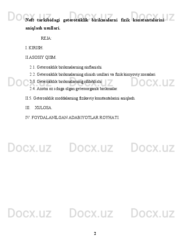 Neft   tarkibidagi   geterotsiklik   birikmalarni   fizik   konstantalarini
aniqlash  usullari.   
               REJA:
I. KIRISH.
II.ASOSIY QISM.
2.1. Geterosiklik birikmalarning sinflanishi. 
2.2. Geterosiklik birikmalarning olinish usullari va fizik kimyoviy xossalari 
2.3. Geterosiklik birikmalarning ishlatilishi 
2.4. Azotni oz ichiga olgan geteroorganik birikmalar.
II.5. Geterosiklik moddalarning fizikaviy konstantalarini aniqlash.
III.     XULOSA.
IV. FOYDALANILGAN ADABIYOTLAR ROYHATI.
2 