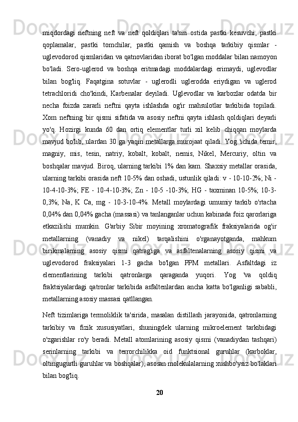 miqdordagi   neftning   neft   va   neft   qoldiqlari   ta'siri   ostida   pastki   kesuvchi,   pastki
qoplamalar,   pastki   tomchilar,   pastki   qamish   va   boshqa   tarkibiy   qismlar   -
uglevodorod qismlaridan va qatnovlaridan iborat bo'lgan moddalar bilan namoyon
bo'ladi.   Sero-uglerod   va   boshqa   eritmadagi   moddalardagi   erimaydi,   uglevodlar
bilan   bog'liq.   Faqatgina   sotuvlar   -   uglerodli   uglerodda   eriydigan   va   uglerod
tetrachloridi   cho'kindi,   Karbenalar   deyiladi.   Uglevodlar   va   karbozlar   odatda   bir
necha   foizda   zararli   neftni   qayta   ishlashda   og'ir   mahsulotlar   tarkibida   topiladi.
Xom   neftning   bir   qismi   sifatida   va   asosiy   neftni   qayta   ishlash   qoldiqlari   deyarli
yo'q.   Hozirgi   kunda   60   dan   ortiq   elementlar   turli   xil   kelib   chiqqan   moylarda
mavjud bo'lib, ulardan 30 ga yaqin metallarga murojaat qiladi. Yog 'ichida temir,
magniy,   mis,   tesin,   natriy,   kobalt,   kobalt,   nemis,   Nikel,   Mercuriy,   oltin   va
boshqalar  mavjud. Biroq, ularning tarkibi  1%  dan kam. Shaxsiy metallar orasida,
ularning tarkibi orasida neft 10-5% dan oshadi, ustunlik qiladi: v - 10-10-2%; Ni -
10-4-10-3%;   FE   -   10-4-10-3%;   Zn   -   10-5   -10-3%;   HG   -   taxminan   10-5%;   10-3-
0,3%;   Na,   K   Ca,   mg   -   10-3-10-4%.   Metall   moylardagi   umumiy   tarkib   o'rtacha
0,04% dan 0,04% gacha (massasi) va tanlanganlar uchun kabinada foiz qarorlariga
etkazilishi   mumkin.   G'arbiy   Sibir   moyining   xromatografik   fraksiyalarida   og'ir
metallarning   (vanadiy   va   nikel)   tarqalishini   o'rganayotganda,   mahkum
birikmalarning   asosiy   qismi   qatrag'iga   va   asfaltenalarning   asosiy   qismi   va
uglevodorod   fraksiyalari   1-3   gacha   bo'lgan   PPM   metallari.   Asfaltdagi   iz
elementlarining   tarkibi   qatronlarga   qaraganda   yuqori.   Yog   'va   qoldiq
fraktsiyalardagi   qatronlar   tarkibida   asfaltenlardan   ancha   katta   bo'lganligi   sababli,
metallarning asosiy massasi qatllangan.
Neft   tizimlariga   termoliklik   ta'sirida,   masalan   distillash   jarayonida,   qatronlarning
tarkibiy   va   fizik   xususiyatlari,   shuningdek   ularning   mikroelement   tarkibidagi
o'zgarishlar   ro'y   beradi.   Metall   atomlarining   asosiy   qismi   (vanadiydan   tashqari)
serinlarning   tarkibi   va   terrorchilikka   oid   funktsional   guruhlar   (karboklar,
oltingugurtli guruhlar va boshqalar), asosan molekulalarning xushbo'ysiz bo'laklari
bilan bog'liq.
20 
