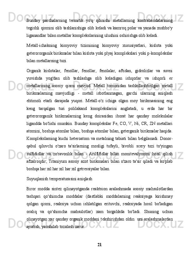 Bunday   parchalarning   termitik   yo'q   qilinishi   metallarning   kontrabandalarining
tegishli qismini olib tashlanishiga olib keladi va kamroq polar va yanada xushbo'y
liganandlar bilan metallar komplekslarining ulushini oshirishga olib keladi.
Metall-ichakning   kimyoviy   tizimining   kimyoviy   xususiyatlari,   kislota   yoki
geterororganik birikmalar bilan kislota yoki plyaj komplekslari yoki p-komplekslar
bilan metallarning tuzi.
Organik   kislotalar,   fenollar,   fenollar,   fenolalar,   aftidan,   gidrolizlar   va   suvni
yuvishda   yog'dan   olib   tashlashga   olib   keladigan   ishqorlar   va   ishqorli   er
metallarining   asosiy   qismi   mavjud.   Metall   tomonidan   tashkillashtirilgan   metall
birikmalarning   mavjudligi   -   metall   isbotlanmagan,   garchi   ularning   aniqlash
ehtimoli   etarli   darajada   yuqori.   Metall-o'z   ichiga   olgan   moy   birikmasining   eng
keng   tarqalgan   turi   polilakand   komplekslarini   anglatadi,   u   erda   har   bir
geterororganik   birikmalarning   keng   doirasidan   iborat   har   qanday   molekulalar
ligandda bo'lishi  mumkin. Bunday komplekslar Fe, CO, V, Ni, CR, ZN metallari
atomini, boshqa atomlar bilan, boshqa atomlar bilan, geterganik birikmalar haqida.
Komplekslarning kuchi  heteroatom va metalning tabiati bilan belgilanadi. Donor-
qabul   qiluvchi   o'zaro   ta'sirlarning   mosligi   tufayli,   bivobli   scery   tuzi   to'yingan
sulfididlar   va   zo'ravonlik   bilan   -   Arilflfidlar   bilan   monitevalyontni   hosil   qilish
afzalroqdir;  Titaniyum  asosiy   azot  birikmalari  bilan  o'zaro ta'sir  qiladi  va  ko'plab
boshqa har xil har xil har xil getressiyalar bilan.
Suyuqlanish t е mp е raturasini aniqlash
Biror   modda   sint е z   qilinayotganda   r е aktsion   aralashmada   asosiy   mahsulotlardan
tashqari   qo'shimcha   moddalar   (dastlabki   moddalarning   reaksiyaga   kirishmay
qolgan   qismi,   reaksiya   uchun   ishlatilgan   erituvchi,   reaksiyada   hosil   bo'ladigan
oraliq   va   qo'shimcha   mahsulotlar)   xam   birgalikda   bo'ladi.   Shuning   uchun
olinayotgan xar qanday organik moddani t е kshirishdan oldin   uni aralashmalardan
ajratish, yaxshilab tozalash zarur.
21 