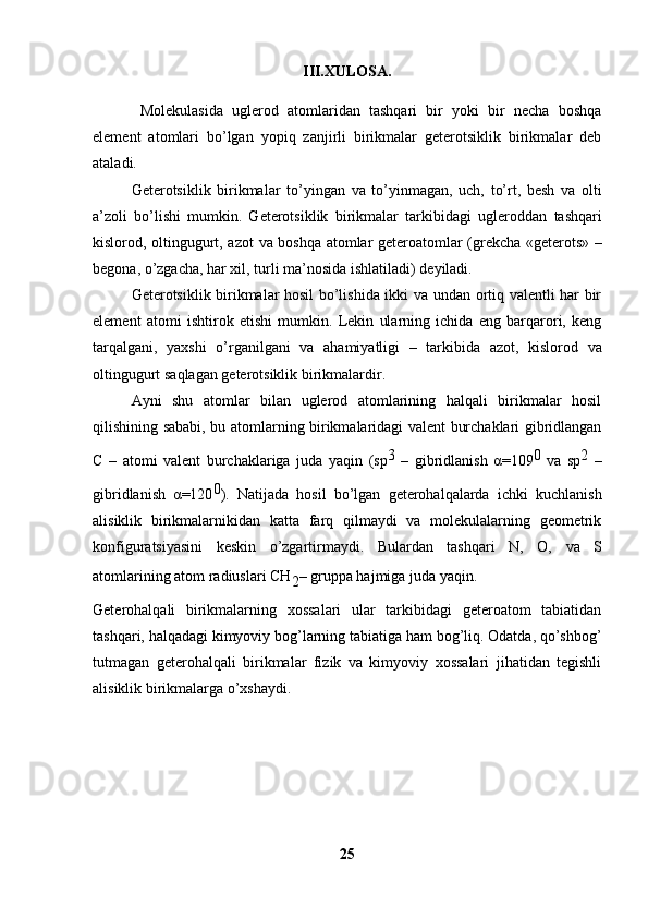 III.XULOSA.
  Molekulasida   uglerod   atomlaridan   tashqari   bir   yoki   bir   necha   boshqa
element   atomlari   bo’lgan   yopiq   zanjirli   birikmalar   geterotsiklik   birikmalar   deb
ataladi. 
Geterotsiklik   birikmalar   to’yingan   va   to’yinmagan,   uch,   to’rt,   besh   va   olti
a’zoli   bo’lishi   mumkin.   Geterotsiklik   birikmalar   tarkibidagi   ugleroddan   tashqari
kislorod, oltingugurt, azot   va boshqa atomlar   geteroatomlar   (grekcha «geterots» –
begona, o’zgacha, har xil, turli ma’nosida ishlatiladi)  deyiladi. 
Geterotsiklik birikmalar hosil bo’lishida ikki va undan ortiq valentli har bir
element   atomi   ishtirok   etishi   mumkin.   Lekin   ularning   ichida   eng   barqarori,   keng
tarqalgani,   yaxshi   o’rganilgani   va   ahamiyatligi   –   tarkibida   azot,   kislorod   va
oltingugurt  saqlagan geterotsiklik birikmalardir. 
Ayni   shu   atomlar   bilan   uglerod   atomlarining   halqali   birikmalar   hosil
qilishining sababi, bu atomlarning birikmalaridagi valent burchaklari gibridlangan
C   –   atomi   valent   burchaklariga   juda   yaqin   ( sp 3  
–   gibridlanish   α =109 0  
va   sp 2  
–
gibridlanish   α =120 0
).   Natijada   hosil   bo’lgan   geterohalqalarda   ichki   kuchlanish
alisiklik   birikmalarnikidan   katta   farq   qilmaydi   va   molekulalarning   geometrik
konfiguratsiyasini   keskin   o’zgartirmaydi.   Bulardan   tashqari   N,   O,   va   S
atomlarining atom radiuslari  CH
2 –  gruppa hajmiga juda yaqin. 
Geterohalqali   birikmalarning   xossalari   ular   tarkibidagi   geteroatom   tabiatidan
tashqari, halqadagi kimyoviy bog’larning tabiatiga ham bog’liq. Odatda, qo’shbog’
tutmagan   geterohalqali   birikmalar   fizik   va   kimyoviy   xossalari   jihatidan   tegishli
alisiklik birikmalarga o’xshaydi.
25 