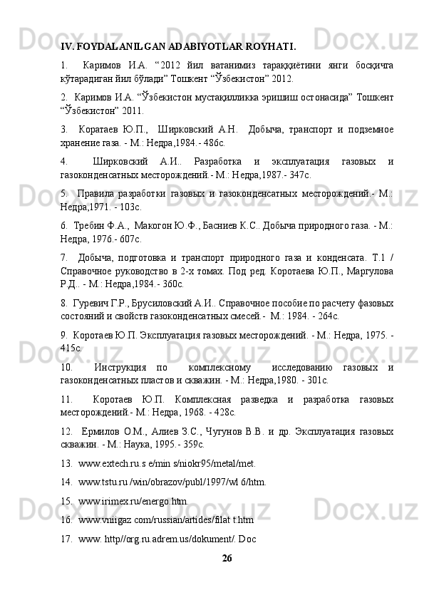 IV. FOYDALANILGAN ADABIYOTLAR ROYHATI.
1.     Каримов   И . А .   “2012   йил   ватанимиз   тараққиётини   янги   босқичга
кўтарадиган   йил   бўлади ”  Тошкент  “ Ўзбекистон ” 2012.
2.    Каримов   И . А . “ Ўзбекистон   мустақилликка   эришиш   остонасида ”   Тошкент
“ Ўзбекистон ” 2011.
3.     Коратаев   Ю.П.,     Ширковский   А.Н.     Добыча,   транспорт   и   подземное
хранение газа. - М.: Недра,1984.- 486с.
4.     Ширковский   А.И..   Разработка   и   эксплуатация   газовых   и
газоконденсатных месторождений.- М.: Недра,1987.- 347с.
5.     Правила   разработки   газовых   и   газоконденсатных   месторождений.-   М.:
Недра,1971. - 103с.
6.  Требин Ф.А.,  Макогон Ю.Ф., Басниев К.С.. Добыча природного газа. - М.:
Недра, 1976.- 607с.
7.     Добыча,   подготовка   и   транспорт   природного   газа   и   конденсата.   Т.1   /
Справочное   руководство   в   2-х   томах.   Под   ред.   Коротаева   Ю.П.,   Маргулова
Р.Д.. - М.: Недра,1984.- 360с.
8.  Гуревич Г.Р., Брусиловский А.И.. Справочное пособие по расчету фазовых
состояний и свойств газоконденсатных смесей.-  М.: 1984. - 264с.
9.  Коротаев Ю.П. Эксплуатация газовых месторождений. - М.: Недра, 1975. -
415с.
10.     Инструкция   по     комплексному     исследованию   газовых   и
газоконденсатных пластов и скважин. - М.: Недра,1980. - 301с.
11.     Коротаев   Ю.П.   Комплексная   разведка   и   разработка   газовых
месторождений.- М.: Недра, 1968. - 428с.
12.     Ермилов   О.М.,   Алиев   З.С.,   Чугунов   В.В.   и   др.   Эксплуатация   газовых
скважин. - М.: Наука, 1995.-  359 с .
13.  www.extech.ru.s e/min s/niokr95/metal/met.
14.  www.tstu.ru /win/obrazov/publ/1997/wl 6/htm.
15.  www.irimex.ru/energo.htm.
16.  www.vniigaz com/russian/artides/filat t.htm
17.  www. http//org.ru.adrem.us/dokument/. Doc
26 